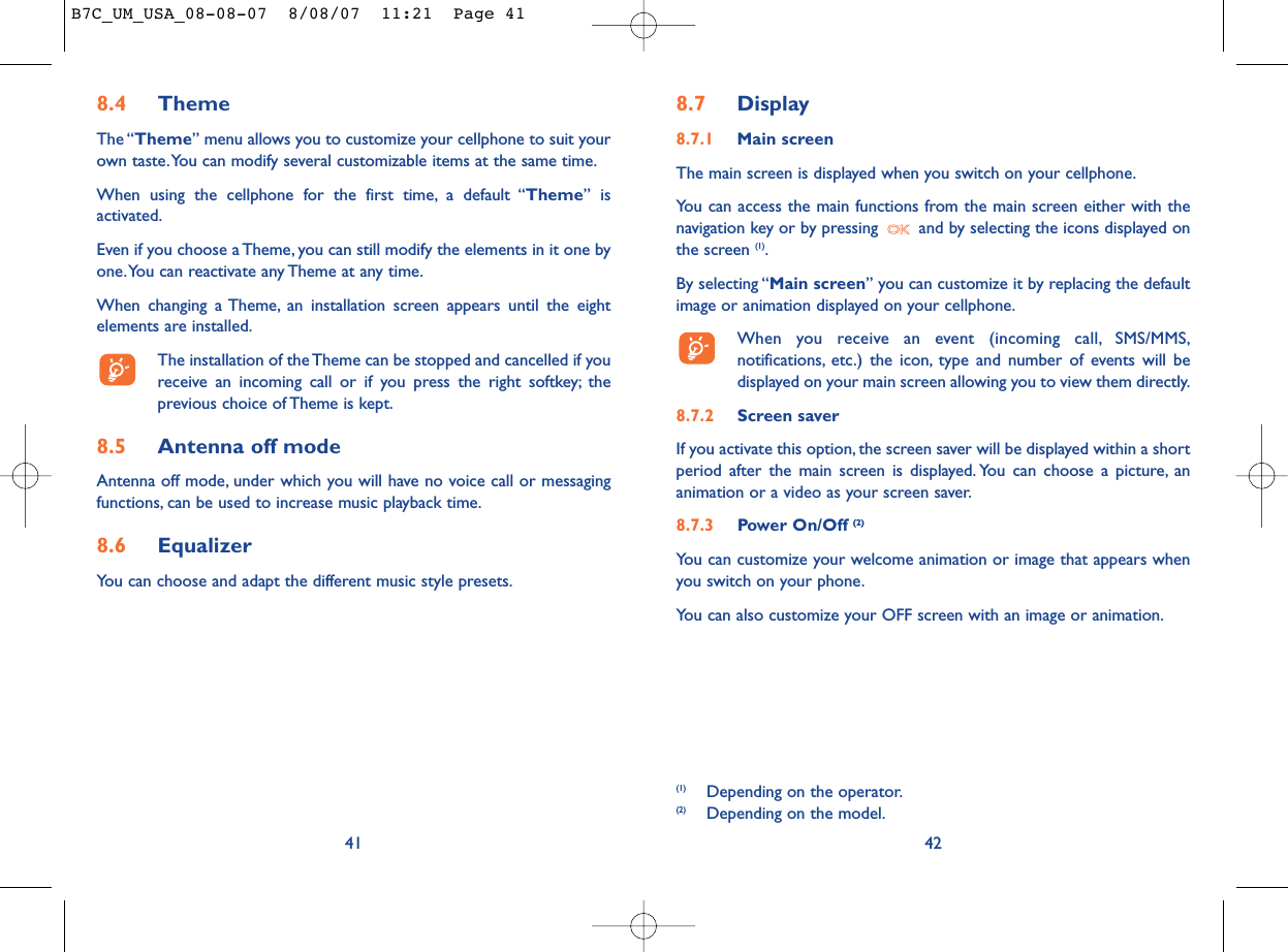 8.7 Display8.7.1 Main screenThe main screen is displayed when you switch on your cellphone.You can access the main functions from the main screen either with thenavigation key or by pressing  and by selecting the icons displayed onthe screen (1).By selecting “Main screen” you can customize it by replacing the defaultimage or animation displayed on your cellphone.When you receive an event (incoming call, SMS/MMS,notifications, etc.) the icon, type and number of events will bedisplayed on your main screen allowing you to view them directly.8.7.2 Screen saver If you activate this option, the screen saver will be displayed within a shortperiod after the main screen is displayed. You can choose a picture, ananimation or a video as your screen saver.8.7.3 Power On/Off (2)You can customize your welcome animation or image that appears whenyou switch on your phone.You can also customize your OFF screen with an image or animation.42(1) Depending on the operator.(2) Depending on the model.8.4 ThemeThe “Theme” menu allows you to customize your cellphone to suit yourown taste.You can modify several customizable items at the same time.When using the cellphone for the first time, a default “Theme” isactivated.Even if you choose a Theme, you can still modify the elements in it one byone.You can reactivate any Theme at any time.When changing a Theme, an installation screen appears until the eightelements are installed.The installation of the Theme can be stopped and cancelled if youreceive an incoming call or if you press the right softkey; theprevious choice of Theme is kept.8.5 Antenna off modeAntenna off mode, under which you will have no voice call or messagingfunctions, can be used to increase music playback time.8.6 EqualizerYou can choose and adapt the different music style presets.41B7C_UM_USA_08-08-07  8/08/07  11:21  Page 41