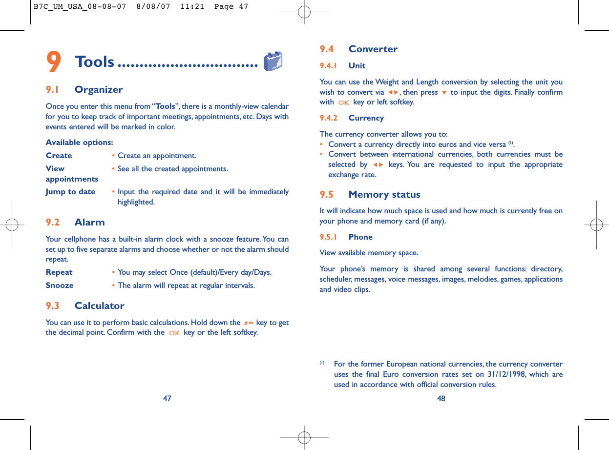 9.4 Converter9.4.1 UnitYou can use the Weight and Length conversion by selecting the unit youwish to convert via  , then press  to input the digits. Finally confirmwith  key or left softkey.9.4.2 CurrencyThe currency converter allows you to:•Convert a currency directly into euros and vice versa (1).•Convert between international currencies, both currencies must beselected by  keys. You are requested to input the appropriateexchange rate.9.5 Memory statusIt will indicate how much space is used and how much is currently free onyour phone and memory card (if any).9.5.1 Phone View available memory space.Your phone’s memory is shared among several functions: directory,scheduler, messages, voice messages, images, melodies, games, applicationsand video clips.48(1) For the former European national currencies, the currency converteruses the final Euro conversion rates set on 31/12/1998, which areused in accordance with official conversion rules.479Tools ................................9.1 OrganizerOnce you enter this menu from “Tools”, there is a monthly-view calendarfor you to keep track of important meetings, appointments, etc. Days withevents entered will be marked in color.Available options:Create •Create an appointment.View  •See all the created appointments.appointmentsJump to date •Input the required date and it will be immediatelyhighlighted.9.2 AlarmYour cellphone has a built-in alarm clock with a snooze feature. You canset up to five separate alarms and choose whether or not the alarm shouldrepeat.Repeat •You may select Once (default)/Every day/Days.Snooze •The alarm will repeat at regular intervals.9.3 CalculatorYou can use it to perform basic calculations. Hold down the  key to getthe decimal point. Confirm with the  key or the left softkey.B7C_UM_USA_08-08-07  8/08/07  11:21  Page 47