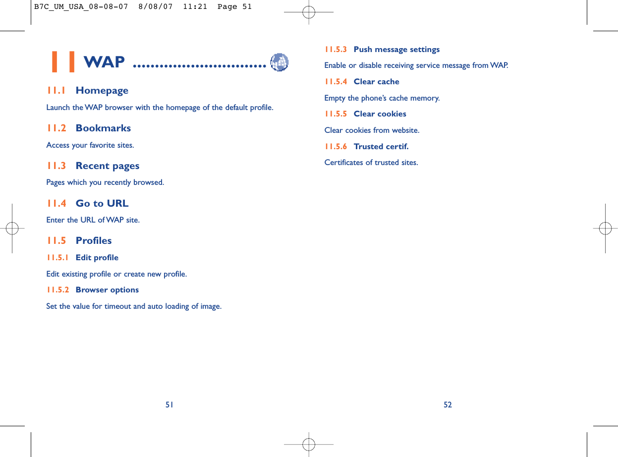 11.5.3 Push message settingsEnable or disable receiving service message from WAP.11.5.4 Clear cacheEmpty the phone’s cache memory.11.5.5 Clear cookiesClear cookies from website.11.5.6 Trusted certif.Certificates of trusted sites.5211WAP ..............................11.1 HomepageLaunch the WAP browser with the homepage of the default profile.11.2 BookmarksAccess your favorite sites.11.3 Recent pagesPages which you recently browsed.11.4 Go to URLEnter the URL of WAP site.11.5 Profiles11.5.1 Edit profileEdit existing profile or create new profile.11.5.2 Browser optionsSet the value for timeout and auto loading of image.51B7C_UM_USA_08-08-07  8/08/07  11:21  Page 51