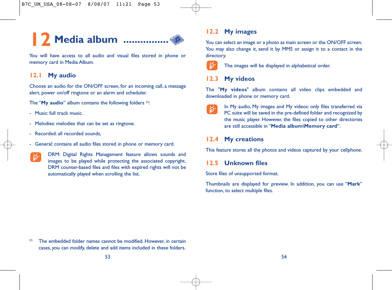 12.2 My imagesYou can select an image or a photo as main screen or the ON/OFF screen.You may also change it, send it by MMS or assign it to a contact in thedirectory.The images will be displayed in alphabetical order.12.3 My videosThe &quot;My videos&quot; album contains all video clips embedded anddownloaded in phone or memory card.In My audio, My images and My videos: only files transferred viaPC suite will be saved in the pre-defined folder and recognized bythe music player. However, the files copied to other directoriesare still accessible in “Media album\Memory card”.12.4 My creationsThis feature stores all the photos and videos captured by your cellphone.12.5 Unknown filesStore files of unsupported format.Thumbnails are displayed for preview. In addition, you can use “Mark”function, to select multiple files.5412 Media album ................You will have access to all audio and visual files stored in phone ormemory card in Media Album.12.1 My audioChoose an audio for the ON/OFF screen, for an incoming call, a messagealert, power on/off ringtone or an alarm and scheduler.The “My audio” album contains the following folders (1):- Music: full track music.- Melodies: melodies that can be set as ringtone.- Recorded: all recorded sounds,- General: contains all audio files stored in phone or memory card.DRM: Digital Rights Management feature allows sounds andimages to be played while protecting the associated copyright.DRM counter-based files and files with expired rights will not beautomatically played when scrolling the list.53(1) The embedded folder names cannot be modified. However, in certaincases, you can modify, delete and add items included in these folders.B7C_UM_USA_08-08-07  8/08/07  11:21  Page 53