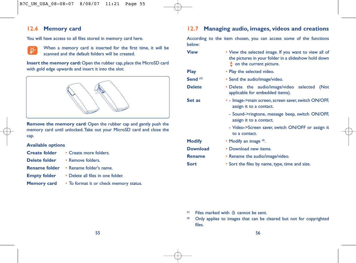 12.7 Managing audio, images, videos and creationsAccording to the item chosen, you can access some of the functionsbelow:View •View the selected image. If you want to view all ofthe pictures in your folder in a slideshow hold downon the current picture.Play •Play the selected video.Send (1) •Send the audio/image/video.Delete •Delete the audio/image/video selected (Notapplicable for embedded items).Set as •- Image-&gt;main screen, screen saver, switch ON/OFF,assign it to a contact.- Sound-&gt;ringtone, message beep, switch ON/OFF,assign it to a contact.- Video-&gt;Screen saver, switch ON/OFF or assign itto a contact.Modify •Modify an image (2).Download •Download new items.Rename •Rename the audio/image/video.Sort  •Sort the files by name, type, time and size.56(1) Files marked with  cannot be sent.(2) Only applies to images that can be cleared but not for copyrightedfiles.12.6 Memory cardYou will have access to all files stored in memory card here.When a memory card is inserted for the first time, it will bescanned and the default folders will be created.Insert the memory card: Open the rubber cap, place the MicroSD cardwith gold edge upwards and insert it into the slot:55Remove the memory card: Open the rubber cap and gently push thememory card until unlocked. Take out your MicroSD card and close thecap.Available optionsCreate folder •Create more folders.Delete folder •Remove folders.Rename folder •Rename folder&apos;s name.Empty folder •Delete all files in one folder.Memory card  •To format it or check memory status.B7C_UM_USA_08-08-07  8/08/07  11:21  Page 55