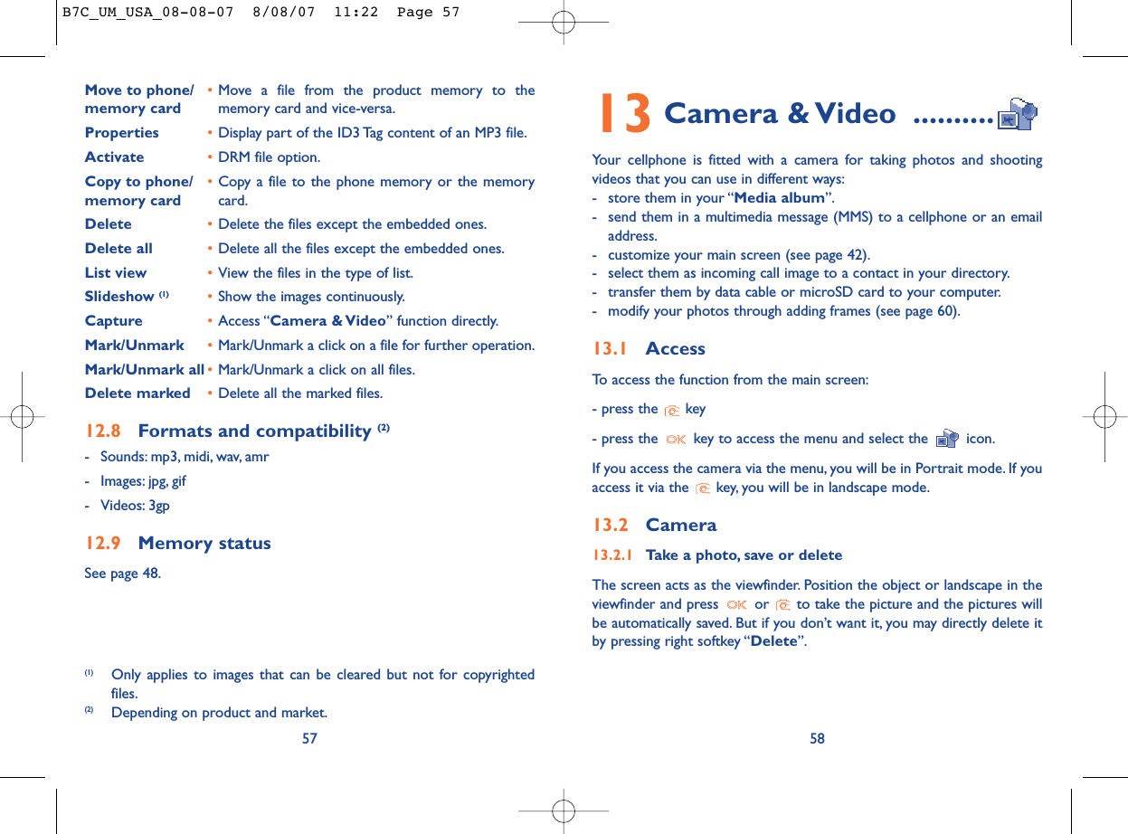 13 Camera &amp; Video ..........Your cellphone is fitted with a camera for taking photos and shootingvideos that you can use in different ways:- store them in your “Media album”.- send them in a multimedia message (MMS) to a cellphone or an emailaddress.- customize your main screen (see page 42).- select them as incoming call image to a contact in your directory.- transfer them by data cable or microSD card to your computer.- modify your photos through adding frames (see page 60).13.1 AccessTo access the function from the main screen:- press the  key- press the  key to access the menu and select the  icon.If you access the camera via the menu, you will be in Portrait mode. If youaccess it via the  key, you will be in landscape mode.13.2 Camera13.2.1 Take a photo, save or deleteThe screen acts as the viewfinder. Position the object or landscape in theviewfinder and press  or  to take the picture and the pictures willbe automatically saved. But if you don’t want it, you may directly delete itby pressing right softkey “Delete”.58Move to phone/ •Move a file from the product memory to the memory card memory card and vice-versa.Properties •Display part of the ID3 Tag content of an MP3 file.Activate •DRM file option.Copy to phone/ •Copy a file to the phone memory or the memory memory card card.Delete •Delete the files except the embedded ones.Delete all •Delete all the files except the embedded ones.List view •View the files in the type of list.Slideshow (1) •Show the images continuously.Capture •Access “Camera &amp; Video” function directly.Mark/Unmark •Mark/Unmark a click on a file for further operation.Mark/Unmark all •Mark/Unmark a click on all files.Delete marked •Delete all the marked files.12.8 Formats and compatibility (2)- Sounds: mp3, midi, wav, amr- Images: jpg, gif- Videos: 3gp12.9 Memory statusSee page 48.57(1) Only applies to images that can be cleared but not for copyrightedfiles.(2) Depending on product and market.B7C_UM_USA_08-08-07  8/08/07  11:22  Page 57