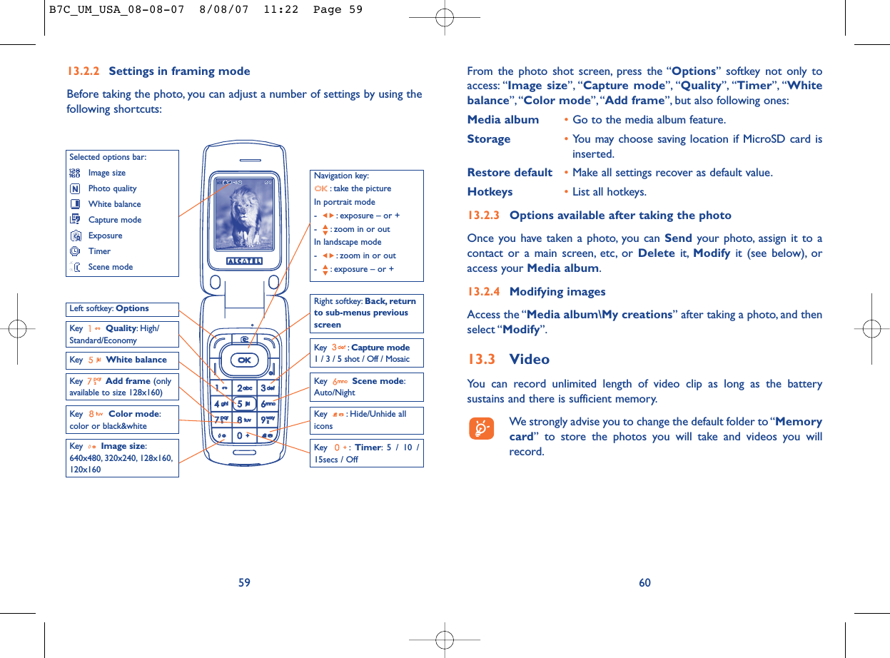 From the photo shot screen, press the “Options” softkey not only toaccess: “Image size”, “Capture mode”, “Quality”, “Timer”, “Whitebalance”,“Color mode”, “Add frame”, but also following ones:Media album •Go to the media album feature.Storage •You may choose saving location if MicroSD card isinserted.Restore default •Make all settings recover as default value.Hotkeys •List all hotkeys.13.2.3 Options available after taking the photoOnce you have taken a photo, you can Send your photo, assign it to acontact or a main screen, etc, or Delete it, Modify it (see below), oraccess your Media album.13.2.4 Modifying imagesAccess the “Media album\My creations” after taking a photo, and thenselect “Modify”.13.3 VideoYou can record unlimited length of video clip as long as the batterysustains and there is sufficient memory.We strongly advise you to change the default folder to “Memorycard” to store the photos you will take and videos you willrecord.6013.2.2 Settings in framing modeBefore taking the photo, you can adjust a number of settings by using thefollowing shortcuts:59Navigation key:: take the pictureIn portrait mode- : exposure – or +- : zoom in or outIn landscape mode- : zoom in or out- : exposure – or +Key  Quality: High/Standard/EconomyKey  White balance Key : Capture mode1 / 3 / 5 shot / Off / MosaicKey : Hide/Unhide allicons Left softkey: OptionsKey  Scene mode:Auto/NightRight softkey: Back, returnto sub-menus previousscreenSelected options bar:Image sizePhoto qualityWhite balanceCapture modeExposureTimerScene modeKey  Color mode:color or black&amp;whiteKey  Image size:640x480, 320x240, 128x160,120x160Key : Timer: 5 / 10 /15secs / OffKey  Add frame (onlyavailable to size 128x160)B7C_UM_USA_08-08-07  8/08/07  11:22  Page 59