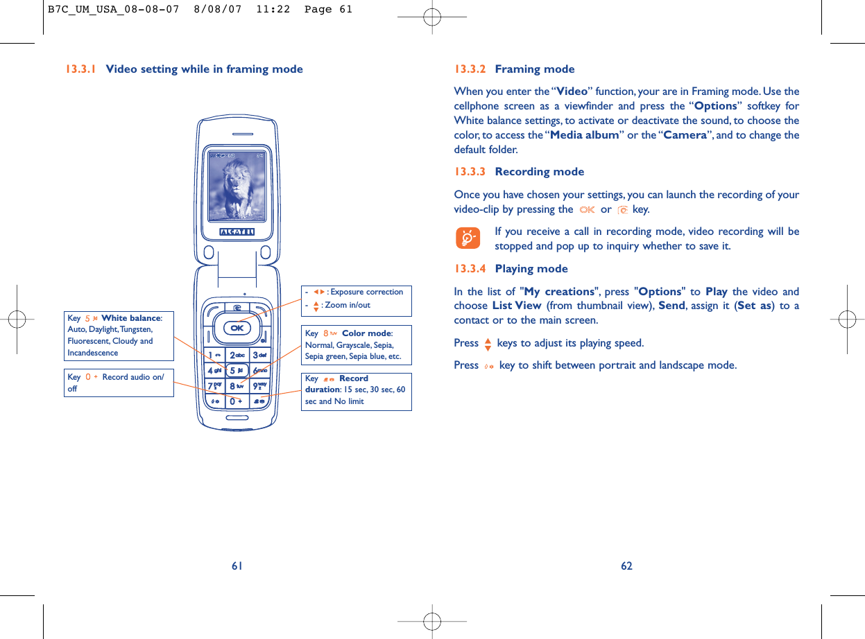 6213.3.2 Framing modeWhen you enter the “Video” function, your are in Framing mode. Use thecellphone screen as a viewfinder and press the “Options” softkey forWhite balance settings, to activate or deactivate the sound, to choose thecolor, to access the “Media album” or the “Camera”, and to change thedefault folder.13.3.3 Recording modeOnce you have chosen your settings, you can launch the recording of yourvideo-clip by pressing the  or  key.If you receive a call in recording mode, video recording will bestopped and pop up to inquiry whether to save it.13.3.4 Playing modeIn the list of &quot;My creations&quot;, press &quot;Options&quot; to Play the video andchoose List View (from thumbnail view), Send, assign it (Set as) to acontact or to the main screen.Press  keys to adjust its playing speed.Press  key to shift between portrait and landscape mode.13.3.1 Video setting while in framing mode61Key  Record audio on/offKey  Color mode:Normal, Grayscale, Sepia,Sepia green, Sepia blue, etc.Key  Recordduration: 15 sec, 30 sec, 60sec and No limit- : Exposure correction- : Zoom in/outKey  White balance:Auto, Daylight,Tungsten,Fluorescent, Cloudy andIncandescenceB7C_UM_USA_08-08-07  8/08/07  11:22  Page 61