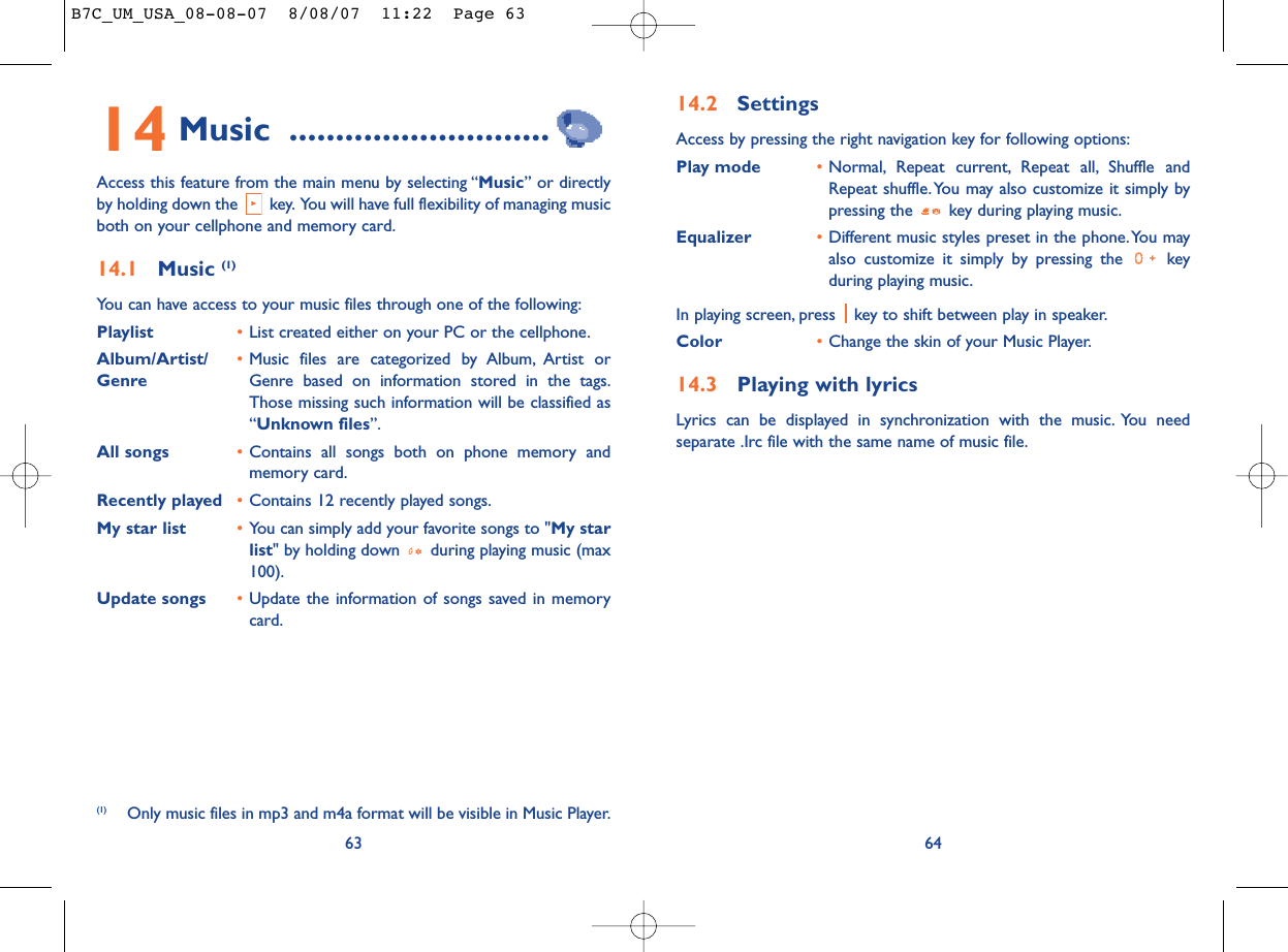 14.2 SettingsAccess by pressing the right navigation key for following options:Play mode •Normal, Repeat current, Repeat all, Shuffle andRepeat shuffle. You may also customize it simply bypressing the  key during playing music.Equalizer •Different music styles preset in the phone.You mayalso customize it simply by pressing the  keyduring playing music.In playing screen, press  key to shift between play in speaker.Color •Change the skin of your Music Player.14.3 Playing with lyricsLyrics can be displayed in synchronization with the music. You needseparate .Irc file with the same name of music file.6414 Music ............................Access this feature from the main menu by selecting “Music” or directlyby holding down the  key. You will have full flexibility of managing musicboth on your cellphone and memory card.14.1 Music (1)You can have access to your music files through one of the following:Playlist •List created either on your PC or the cellphone.Album/Artist/ •Music files are categorized by Album, Artist or Genre Genre based on information stored in the tags.Those missing such information will be classified as“Unknown files”.All songs •Contains all songs both on phone memory andmemory card.Recently played •Contains 12 recently played songs.My star list •You can simply add your favorite songs to &quot;My starlist&quot; by holding down  during playing music (max100).Update songs •Update the information of songs saved in memorycard.63(1) Only music files in mp3 and m4a format will be visible in Music Player.B7C_UM_USA_08-08-07  8/08/07  11:22  Page 63