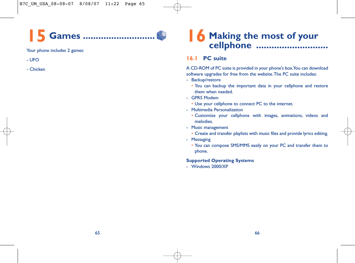 16 Making the most of your cellphone ............................16.1 PC suiteA CD-ROM of PC suite is provided in your phone&apos;s box.You can downloadsoftware upgrades for free from the website.The PC suite includes:- Backup/restore•You can backup the important data in your cellphone and restorethem when needed.- GPRS Modem•Use your cellphone to connect PC to the internet.- Multimedia Personalization•Customize your cellphone with images, animations, videos andmelodies.- Music management•Create and transfer playlists with music files and provide lyrics editing.- Messaging•You can compose SMS/MMS easily on your PC and transfer them tophone.Supported Operating Systems- Windows 2000/XP6615 Games ............................Your phone includes 2 games:- UFO- Chicken65B7C_UM_USA_08-08-07  8/08/07  11:22  Page 65