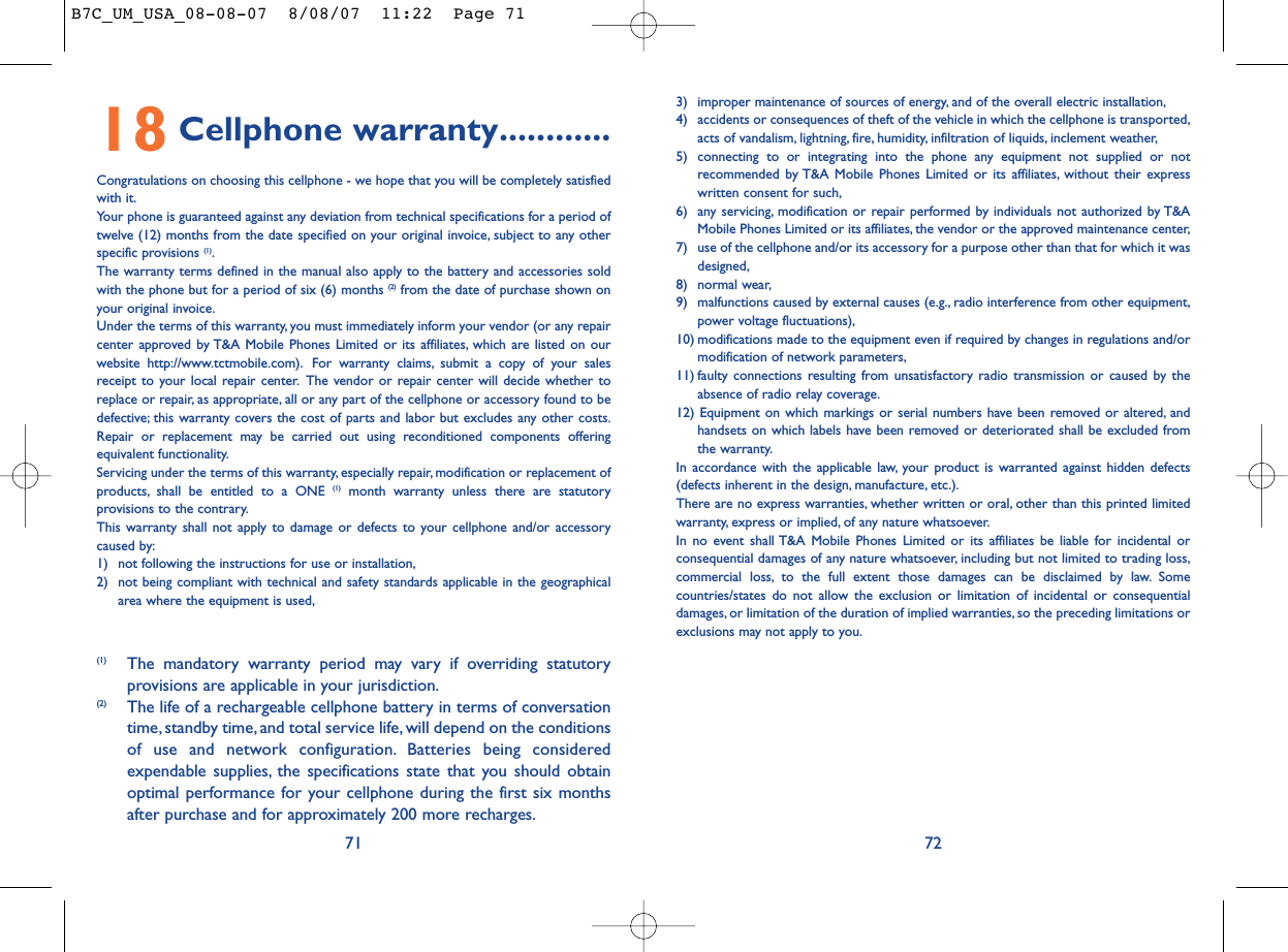 3) improper maintenance of sources of energy, and of the overall electric installation,4) accidents or consequences of theft of the vehicle in which the cellphone is transported,acts of vandalism, lightning, fire, humidity, infiltration of liquids, inclement weather,5) connecting to or integrating into the phone any equipment not supplied or notrecommended by T&amp;A Mobile Phones Limited or its affiliates, without their expresswritten consent for such,6) any servicing, modification or repair performed by individuals not authorized by T&amp;AMobile Phones Limited or its affiliates, the vendor or the approved maintenance center,7) use of the cellphone and/or its accessory for a purpose other than that for which it wasdesigned,8) normal wear,9) malfunctions caused by external causes (e.g., radio interference from other equipment,power voltage fluctuations),10) modifications made to the equipment even if required by changes in regulations and/ormodification of network parameters,11) faulty connections resulting from unsatisfactory radio transmission or caused by theabsence of radio relay coverage.12) Equipment on which markings or serial numbers have been removed or altered, andhandsets on which labels have been removed or deteriorated shall be excluded fromthe warranty.In accordance with the applicable law, your product is warranted against hidden defects(defects inherent in the design, manufacture, etc.).There are no express warranties, whether written or oral, other than this printed limitedwarranty, express or implied, of any nature whatsoever.In no event shall T&amp;A Mobile Phones Limited or its affiliates be liable for incidental orconsequential damages of any nature whatsoever, including but not limited to trading loss,commercial loss, to the full extent those damages can be disclaimed by law. Somecountries/states do not allow the exclusion or limitation of incidental or consequentialdamages, or limitation of the duration of implied warranties, so the preceding limitations orexclusions may not apply to you.7218 Cellphone warranty............Congratulations on choosing this cellphone - we hope that you will be completely satisfiedwith it.Your phone is guaranteed against any deviation from technical specifications for a period oftwelve (12) months from the date specified on your original invoice, subject to any otherspecific provisions (1).The warranty terms defined in the manual also apply to the battery and accessories soldwith the phone but for a period of six (6) months (2) from the date of purchase shown onyour original invoice.Under the terms of this warranty, you must immediately inform your vendor (or any repaircenter approved by T&amp;A Mobile Phones Limited or its affiliates, which are listed on ourwebsite http://www.tctmobile.com). For warranty claims, submit a copy of your salesreceipt to your local repair center. The vendor or repair center will decide whether toreplace or repair, as appropriate, all or any part of the cellphone or accessory found to bedefective; this warranty covers the cost of parts and labor but excludes any other costs.Repair or replacement may be carried out using reconditioned components offeringequivalent functionality.Servicing under the terms of this warranty, especially repair, modification or replacement ofproducts, shall be entitled to a ONE (1) month warranty unless there are statutoryprovisions to the contrary.This warranty shall not apply to damage or defects to your cellphone and/or accessorycaused by:1) not following the instructions for use or installation,2) not being compliant with technical and safety standards applicable in the geographicalarea where the equipment is used,71(1) The mandatory warranty period may vary if overriding statutoryprovisions are applicable in your jurisdiction.(2) The life of a rechargeable cellphone battery in terms of conversationtime, standby time, and total service life, will depend on the conditionsof use and network configuration. Batteries being consideredexpendable supplies, the specifications state that you should obtainoptimal performance for your cellphone during the first six monthsafter purchase and for approximately 200 more recharges.B7C_UM_USA_08-08-07  8/08/07  11:22  Page 71