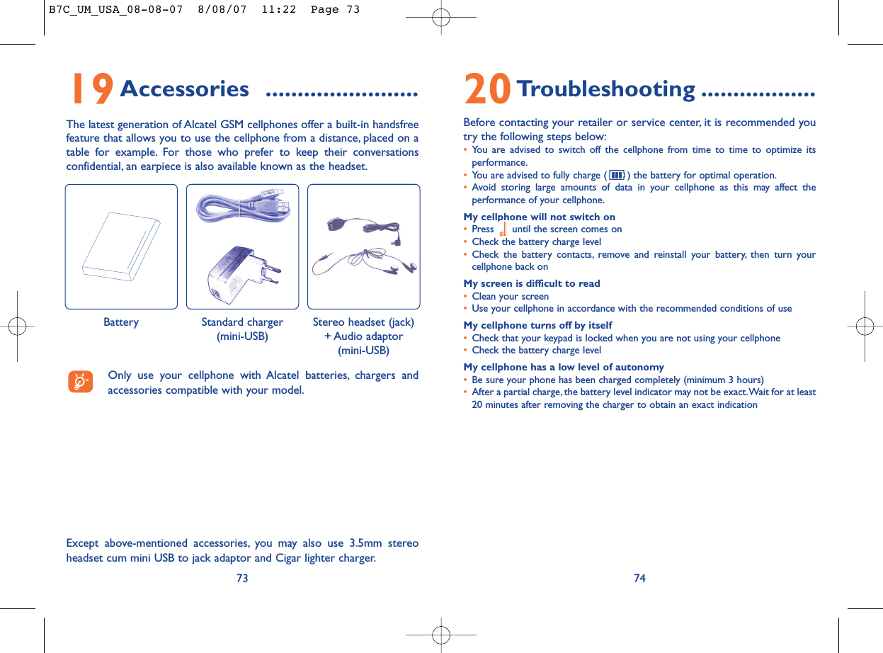 20Troubleshooting ..................Before contacting your retailer or service center, it is recommended youtry the following steps below:•You are advised to switch off the cellphone from time to time to optimize itsperformance.•You are advised to fully charge ( ) the battery for optimal operation.•Avoid storing large amounts of data in your cellphone as this may affect theperformance of your cellphone.My cellphone will not switch on•Press  until the screen comes on•Check the battery charge level•Check the battery contacts, remove and reinstall your battery, then turn yourcellphone back onMy screen is difficult to read•Clean your screen•Use your cellphone in accordance with the recommended conditions of useMy cellphone turns off by itself•Check that your keypad is locked when you are not using your cellphone•Check the battery charge levelMy cellphone has a low level of autonomy•Be sure your phone has been charged completely (minimum 3 hours)•After a partial charge, the battery level indicator may not be exact.Wait for at least20 minutes after removing the charger to obtain an exact indication7419Accessories ........................The latest generation of Alcatel GSM cellphones offer a built-in handsfreefeature that allows you to use the cellphone from a distance, placed on atable for example. For those who prefer to keep their conversationsconfidential, an earpiece is also available known as the headset.73Except above-mentioned accessories, you may also use 3.5mm stereoheadset cum mini USB to jack adaptor and Cigar lighter charger.Only use your cellphone with Alcatel batteries, chargers andaccessories compatible with your model.Battery Stereo headset (jack)+ Audio adaptor(mini-USB)Standard charger(mini-USB)B7C_UM_USA_08-08-07  8/08/07  11:22  Page 73