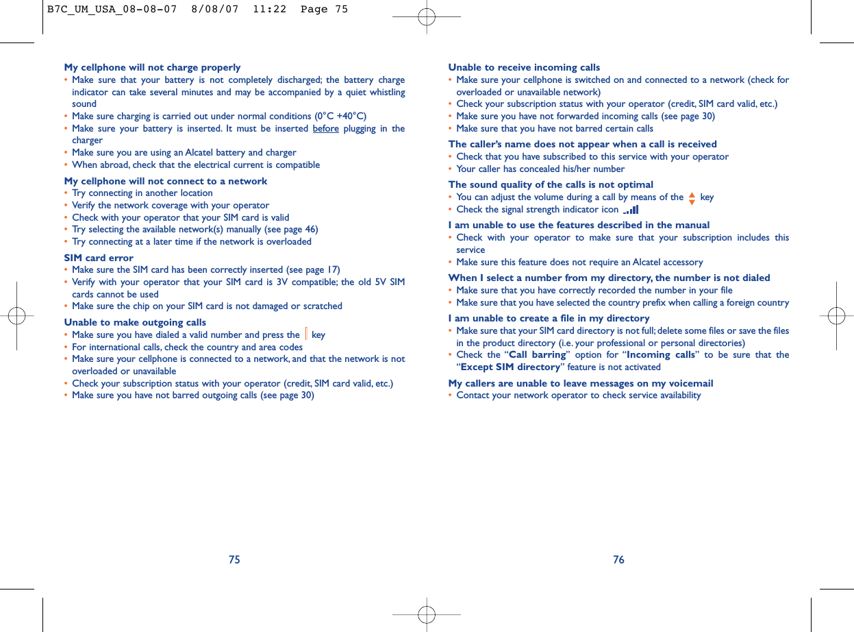 Unable to receive incoming calls•Make sure your cellphone is switched on and connected to a network (check foroverloaded or unavailable network)•Check your subscription status with your operator (credit, SIM card valid, etc.)•Make sure you have not forwarded incoming calls (see page 30)•Make sure that you have not barred certain callsThe caller’s name does not appear when a call is received•Check that you have subscribed to this service with your operator•Your caller has concealed his/her numberThe sound quality of the calls is not optimal•You can adjust the volume during a call by means of the  key•Check the signal strength indicator icon I am unable to use the features described in the manual•Check with your operator to make sure that your subscription includes thisservice•Make sure this feature does not require an Alcatel accessoryWhen I select a number from my directory, the number is not dialed•Make sure that you have correctly recorded the number in your file•Make sure that you have selected the country prefix when calling a foreign countryI am unable to create a file in my directory•Make sure that your SIM card directory is not full; delete some files or save the filesin the product directory (i.e. your professional or personal directories)•Check the “Call barring” option for “Incoming calls” to be sure that the“Except SIM directory” feature is not activatedMy callers are unable to leave messages on my voicemail•Contact your network operator to check service availability76My cellphone will not charge properly•Make sure that your battery is not completely discharged; the battery chargeindicator can take several minutes and may be accompanied by a quiet whistlingsound•Make sure charging is carried out under normal conditions (0°C +40°C)•Make sure your battery is inserted. It must be inserted beforeplugging in thecharger•Make sure you are using an Alcatel battery and charger•When abroad, check that the electrical current is compatibleMy cellphone will not connect to a network•Try connecting in another location•Verify the network coverage with your operator•Check with your operator that your SIM card is valid•Try selecting the available network(s) manually (see page 46)•Try connecting at a later time if the network is overloadedSIM card error•Make sure the SIM card has been correctly inserted (see page 17)•Verify with your operator that your SIM card is 3V compatible; the old 5V SIMcards cannot be used•Make sure the chip on your SIM card is not damaged or scratchedUnable to make outgoing calls•Make sure you have dialed a valid number and press the  key•For international calls, check the country and area codes•Make sure your cellphone is connected to a network, and that the network is notoverloaded or unavailable•Check your subscription status with your operator (credit, SIM card valid, etc.)•Make sure you have not barred outgoing calls (see page 30)75B7C_UM_USA_08-08-07  8/08/07  11:22  Page 75