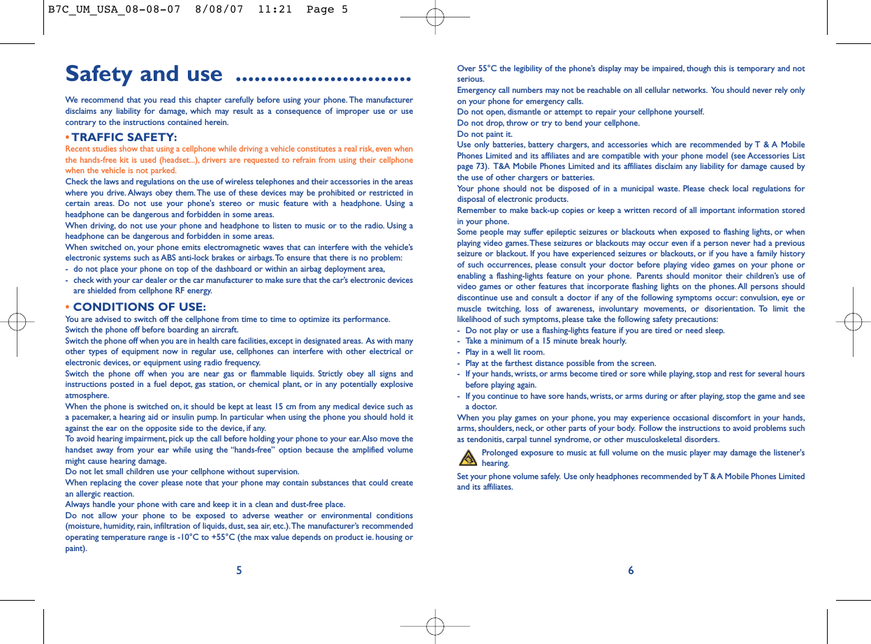 Over 55°C the legibility of the phone’s display may be impaired, though this is temporary and notserious.Emergency call numbers may not be reachable on all cellular networks. You should never rely onlyon your phone for emergency calls.Do not open, dismantle or attempt to repair your cellphone yourself.Do not drop, throw or try to bend your cellphone.Do not paint it.Use only batteries, battery chargers, and accessories which are recommended by T &amp; A MobilePhones Limited and its affiliates and are compatible with your phone model (see Accessories Listpage 73). T&amp;A Mobile Phones Limited and its affiliates disclaim any liability for damage caused bythe use of other chargers or batteries.Your phone should not be disposed of in a municipal waste. Please check local regulations fordisposal of electronic products.Remember to make back-up copies or keep a written record of all important information storedin your phone.Some people may suffer epileptic seizures or blackouts when exposed to flashing lights, or whenplaying video games.These seizures or blackouts may occur even if a person never had a previousseizure or blackout. If you have experienced seizures or blackouts, or if you have a family historyof such occurrences, please consult your doctor before playing video games on your phone orenabling a flashing-lights feature on your phone. Parents should monitor their children’s use ofvideo games or other features that incorporate flashing lights on the phones. All persons shoulddiscontinue use and consult a doctor if any of the following symptoms occur: convulsion, eye ormuscle twitching, loss of awareness, involuntary movements, or disorientation. To limit thelikelihood of such symptoms, please take the following safety precautions:- Do not play or use a flashing-lights feature if you are tired or need sleep.- Take a minimum of a 15 minute break hourly.- Play in a well lit room.- Play at the farthest distance possible from the screen.- If your hands, wrists, or arms become tired or sore while playing, stop and rest for several hoursbefore playing again.- If you continue to have sore hands, wrists, or arms during or after playing, stop the game and seea doctor.When you play games on your phone, you may experience occasional discomfort in your hands,arms, shoulders, neck, or other parts of your body. Follow the instructions to avoid problems suchas tendonitis, carpal tunnel syndrome, or other musculoskeletal disorders.Prolonged exposure to music at full volume on the music player may damage the listener&apos;shearing.Set your phone volume safely. Use only headphones recommended by T &amp; A Mobile Phones Limitedand its affiliates.6Safety and use ............................We recommend that you read this chapter carefully before using your phone. The manufacturerdisclaims any liability for damage, which may result as a consequence of improper use or usecontrary to the instructions contained herein.•TRAFFIC SAFETY:Recent studies show that using a cellphone while driving a vehicle constitutes a real risk, even whenthe hands-free kit is used (headset...), drivers are requested to refrain from using their cellphonewhen the vehicle is not parked.Check the laws and regulations on the use of wireless telephones and their accessories in the areaswhere you drive. Always obey them.The use of these devices may be prohibited or restricted incertain areas. Do not use your phone&apos;s stereo or music feature with a headphone. Using aheadphone can be dangerous and forbidden in some areas.When driving, do not use your phone and headphone to listen to music or to the radio. Using aheadphone can be dangerous and forbidden in some areas.When switched on, your phone emits electromagnetic waves that can interfere with the vehicle’selectronic systems such as ABS anti-lock brakes or airbags.To ensure that there is no problem:- do not place your phone on top of the dashboard or within an airbag deployment area,- check with your car dealer or the car manufacturer to make sure that the car’s electronic devicesare shielded from cellphone RF energy.•CONDITIONS OF USE:You are advised to switch off the cellphone from time to time to optimize its performance.Switch the phone off before boarding an aircraft.Switch the phone off when you are in health care facilities, except in designated areas. As with manyother types of equipment now in regular use, cellphones can interfere with other electrical orelectronic devices, or equipment using radio frequency.Switch the phone off when you are near gas or flammable liquids. Strictly obey all signs andinstructions posted in a fuel depot, gas station, or chemical plant, or in any potentially explosiveatmosphere.When the phone is switched on, it should be kept at least 15 cm from any medical device such asa pacemaker, a hearing aid or insulin pump. In particular when using the phone you should hold itagainst the ear on the opposite side to the device, if any.To avoid hearing impairment, pick up the call before holding your phone to your ear.Also move thehandset away from your ear while using the “hands-free” option because the amplified volumemight cause hearing damage.Do not let small children use your cellphone without supervision.When replacing the cover please note that your phone may contain substances that could createan allergic reaction.Always handle your phone with care and keep it in a clean and dust-free place.Do not allow your phone to be exposed to adverse weather or environmental conditions(moisture, humidity, rain, infiltration of liquids, dust, sea air, etc.).The manufacturer’s recommendedoperating temperature range is -10°C to +55°C (the max value depends on product ie. housing orpaint).5B7C_UM_USA_08-08-07  8/08/07  11:21  Page 5
