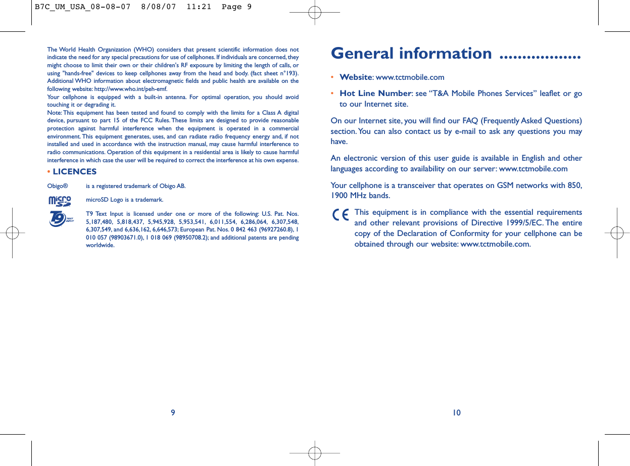 General information ..................•Website: www.tctmobile.com•Hot Line Number: see “T&amp;A Mobile Phones Services” leaflet or goto our Internet site.On our Internet site, you will find our FAQ (Frequently Asked Questions)section. You can also contact us by e-mail to ask any questions you mayhave.An electronic version of this user guide is available in English and otherlanguages according to availability on our server: www.tctmobile.comYour cellphone is a transceiver that operates on GSM networks with 850,1900 MHz bands.This equipment is in compliance with the essential requirementsand other relevant provisions of Directive 1999/5/EC. The entirecopy of the Declaration of Conformity for your cellphone can beobtained through our website: www.tctmobile.com.10The World Health Organization (WHO) considers that present scientific information does notindicate the need for any special precautions for use of cellphones. If individuals are concerned, theymight choose to limit their own or their children&apos;s RF exposure by limiting the length of calls, orusing &quot;hands-free&quot; devices to keep cellphones away from the head and body. (fact sheet n°193).Additional WHO information about electromagnetic fields and public health are available on thefollowing website: http://www.who.int/peh-emf.Your cellphone is equipped with a built-in antenna. For optimal operation, you should avoidtouching it or degrading it.Note: This equipment has been tested and found to comply with the limits for a Class A digitaldevice, pursuant to part 15 of the FCC Rules. These limits are designed to provide reasonableprotection against harmful interference when the equipment is operated in a commercialenvironment. This equipment generates, uses, and can radiate radio frequency energy and, if notinstalled and used in accordance with the instruction manual, may cause harmful interference toradio communications. Operation of this equipment in a residential area is likely to cause harmfulinterference in which case the user will be required to correct the interference at his own expense.•LICENCES Obigo®  is a registered trademark of Obigo AB.microSD Logo is a trademark.T9 Text Input is licensed under one or more of the following: U.S. Pat. Nos.5,187,480, 5,818,437, 5,945,928, 5,953,541, 6,011,554, 6,286,064, 6,307,548,6,307,549, and 6,636,162, 6,646,573; European Pat. Nos. 0 842 463 (96927260.8), 1010 057 (98903671.0), 1 018 069 (98950708.2); and additional patents are pendingworldwide.®9B7C_UM_USA_08-08-07  8/08/07  11:21  Page 9