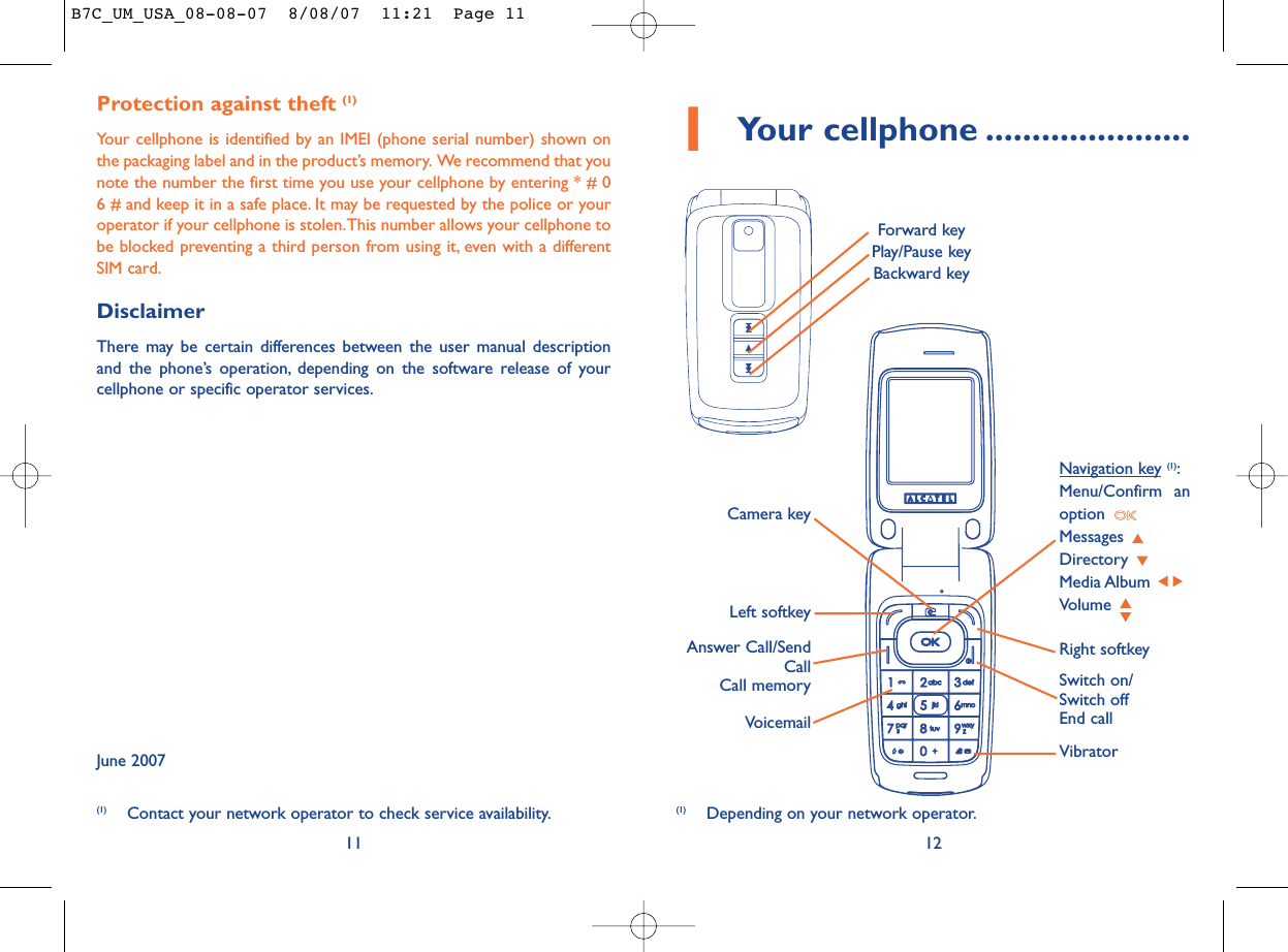 12Protection against theft (1)Your cellphone is identified by an IMEI (phone serial number) shown onthe packaging label and in the product’s memory. We recommend that younote the number the first time you use your cellphone by entering * # 06 # and keep it in a safe place. It may be requested by the police or youroperator if your cellphone is stolen.This number allows your cellphone tobe blocked preventing a third person from using it, even with a differentSIM card.DisclaimerThere may be certain differences between the user manual descriptionand the phone’s operation, depending on the software release of yourcellphone or specific operator services.June 200711(1) Depending on your network operator.(1) Contact your network operator to check service availability.1Your cellphone ......................VoicemailSwitch on/Switch offEnd callLeft softkeyRight softkeyAnswer Call/SendCallCall memoryNavigation key (1):Menu/Confirm anoption Messages Directory Media Album Volume VibratorCamera keyForward keyPlay/Pause keyBackward keyB7C_UM_USA_08-08-07  8/08/07  11:21  Page 11