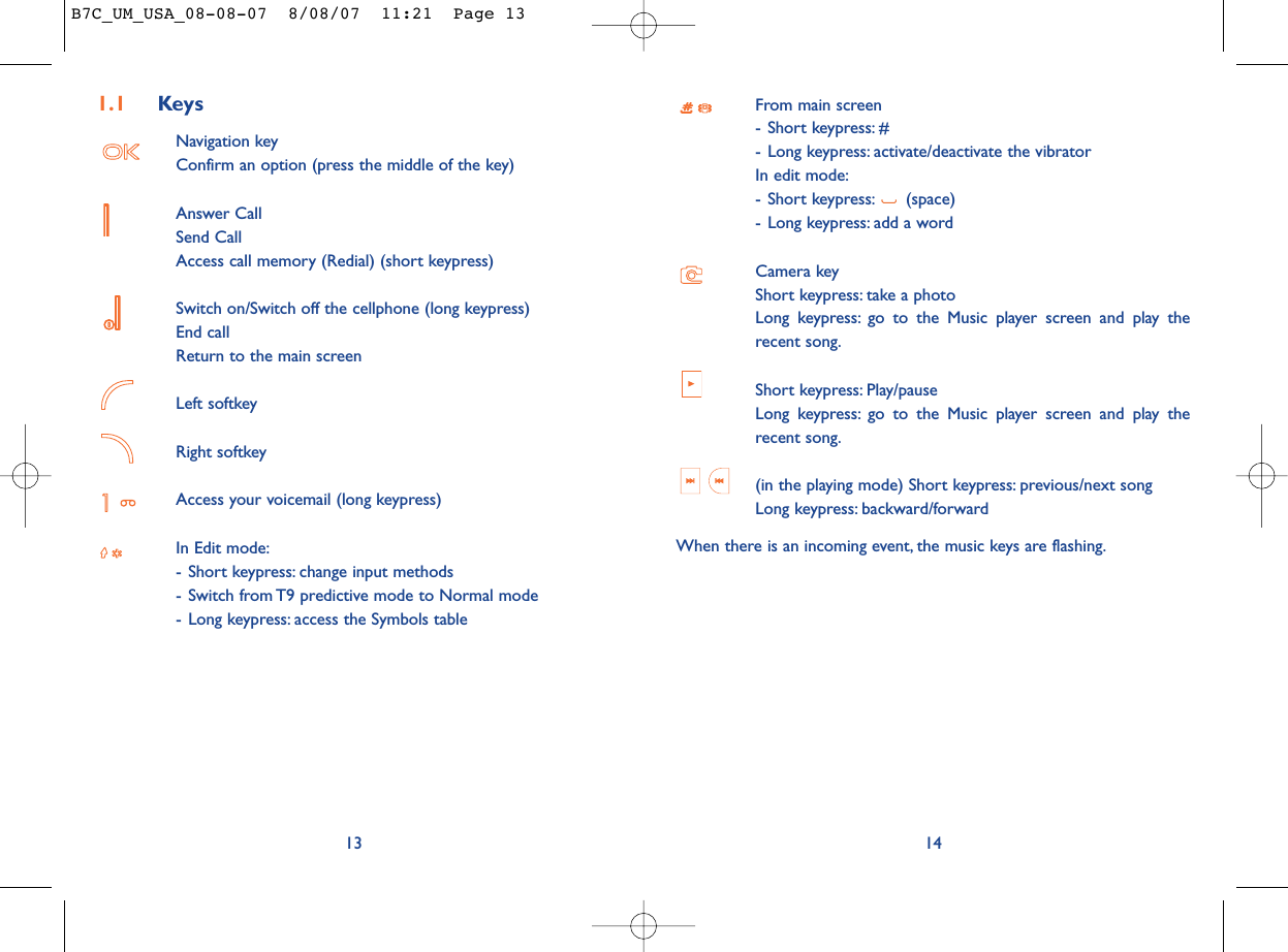 From main screen- Short keypress: #- Long keypress: activate/deactivate the vibratorIn edit mode:- Short keypress: (space)- Long keypress: add a wordCamera keyShort keypress: take a photoLong keypress: go to the Music player screen and play therecent song.Short keypress: Play/pause Long keypress: go to the Music player screen and play therecent song.(in the playing mode) Short keypress: previous/next song Long keypress: backward/forwardWhen there is an incoming event, the music keys are flashing.141.1 KeysNavigation keyConfirm an option (press the middle of the key)Answer CallSend CallAccess call memory (Redial) (short keypress)Switch on/Switch off the cellphone (long keypress)End callReturn to the main screen Left softkeyRight softkeyAccess your voicemail (long keypress)In Edit mode:- Short keypress: change input methods- Switch from T9 predictive mode to Normal mode- Long keypress: access the Symbols table13B7C_UM_USA_08-08-07  8/08/07  11:21  Page 13