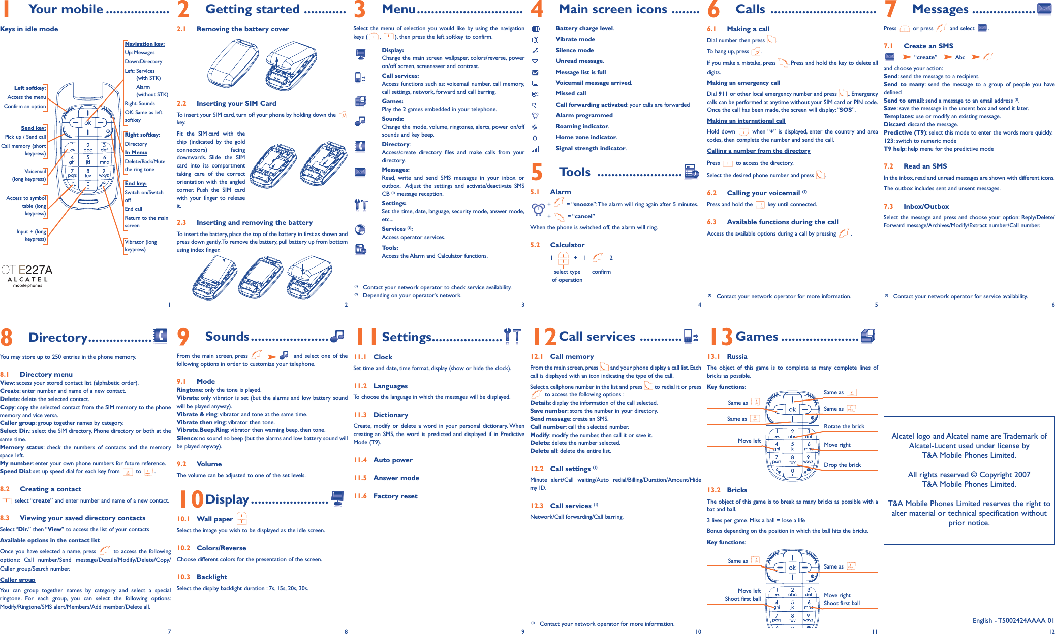 1Your mobile ..................Keys in idle mode2Getting started ............2.1 Removing the battery cover2.2 Inserting your SIM CardTo insert your SIM card, turn off your phone by holding down the key.Fit the SIM card with thechip (indicated by the goldconnectors) facingdownwards. Slide the SIMcard into its compartmenttaking care of the correctorientation with the angledcorner. Push the SIM cardwith your finger to releaseit.2.3 Inserting and removing the batteryTo insert the battery, place the top of the battery in first as shown andpress down gently.To remove the battery, pull battery up from bottomusing index finger.9Sounds......................From the main screen, press  and select one of thefollowing options in order to customize your telephone.9.1 Mode Ringtone: only the tone is played.Vibrate: only vibrator is set (but the alarms and low battery soundwill be played anyway).Vibrate &amp; ring: vibrator and tone at the same time.Vibrate then ring: vibrator then tone.Vibrate.Beep.Ring: vibrator then warning beep, then tone.Silence: no sound no beep (but the alarms and low battery sound willbe played anyway).9.2 VolumeThe volume can be adjusted to one of the set levels.10Display ......................10.1 Wall paper Select the image you wish to be displayed as the idle screen.10.2 Colors/ReverseChoose different colors for the presentation of the screen.10.3 BacklightSelect the display backlight duration : 7s, 15s, 20s, 30s.3Menu..............................Select the menu of selection you would like by using the navigationkeys ( , ), then press the left softkey to confirm.Display:Change the main screen wallpaper, colors/reverse, poweron/off screen, screensaver and contrast.Call services:Access functions such as: voicemail number, call memory,call settings, network, forward and call barring.Games:Play the 2 games embedded in your telephone.Sounds:Change the mode, volume, ringtones, alerts, power on/offsounds and key beep.Directory:Access/create directory files and make calls from yourdirectory.Messages:Read, write and send SMS messages in your inbox oroutbox. Adjust the settings and activate/deactivate SMS CB (1) message reception.Settings:Set the time, date, language, security mode, answer mode,etc...Services (2):Access operator services.Tools:Access the Alarm and Calculator functions.11Settings....................11.1 ClockSet time and date, time format, display (show or hide the clock).11.2 LanguagesTo choose the language in which the messages will be displayed.11.3 DictionaryCreate, modify or delete a word in your personal dictionary. Whencreating an SMS, the word is predicted and displayed if in PredictiveMode (T9).11.4 Auto power11.5 Answer mode11.6 Factory reset4Main screen icons ........Battery charge level.Vibrate modeSilence modeUnread message.Message list is fullVoicemail message arrived.Missed callCall forwarding activated: your calls are forwardedAlarm programmedRoaming indicator.Home zone indicator.Signal strength indicator.5Tools ........................5.1 Alarm+ = “snooze”:The alarm will ring again after 5 minutes.+ = “cancel”When the phone is switched off, the alarm will ring.5.2 Calculator1   +   1    2select type confirmof operation12Call services ............12.1 Call memoryFrom the main screen, press  and your phone display a call list. Eachcall is displayed with an icon indicating the type of the call.Select a cellphone number in the list and press  to redial it or pressto access the following options :Details: display the information of the call selected.Save number: store the number in your directory.Send message: create an SMS.Call number: call the selected number.Modify: modify the number, then call it or save it.Delete: delete the number selected.Delete all: delete the entire list.12.2 Call settings (1)Minute alert/Call waiting/Auto redial/Billing/Duration/Amount/Hidemy ID.12.3 Call services (1)Network/Call forwarding/Call barring.6Calls ..............................6.1 Making a callDial number then press  .To hang up, press  .If you make a mistake, press  . Press and hold the key to delete alldigits.Making an emergency call Dial 911 or other local emergency number and press  .. Emergencycalls can be performed at anytime without your SIM card or PIN code.Once the call has been made, the screen will display: “SOS”.Making an international callHold down  when “+” is displayed, enter the country and areacodes, then complete the number and send the call.Calling a number from the directoryPress  to access the directory.Select the desired phone number and press  .6.2 Calling your voicemail (1)Press and hold the  key until connected.6.3 Available functions during the callAccess the available options during a call by pressing  .13Games ......................13.1 RussiaThe object of this game is to complete as many complete lines ofbricks as possible.Key functions:13.2 BricksThe object of this game is to break as many bricks as possible with abat and ball.3 lives per game. Miss a ball = lose a lifeBonus depending on the position in which the ball hits the bricks.Key functions:7Messages ..................Press or press and select .7.1 Create an SMS“create” Abc and choose your action:Send: send the message to a recipient.Send to many: send the message to a group of people you havedefinedSend to email: send a message to an email address (1).Save: save the message in the unsent box and send it later.Templates: use or modify an existing message.Discard: discard the message.Predictive (T9): select this mode to enter the words more quickly.123: switch to numeric modeT9 help: help menu for the predictive mode7.2 Read an SMSIn the inbox, read and unread messages are shown with different icons.The outbox includes sent and unsent messages.7.3 Inbox/OutboxSelect the message and press and choose your option: Reply/Delete/Forward message/Archives/Modify/Extract number/Call number.Navigation key:Up: MessagesDown:DirectoryLeft: Services (with STK)Alarm (without STK)Right: SoundsOK: Same as leftsoftkeyEnd key:Switch on/SwitchoffEnd callReturn to the mainscreen Send key:Pick up / Send callCall memory (shortkeypress)Voicemail(long keypress)Vibrator (longkeypress)Left softkey:Access the menuConfirm an optionRight softkey:DirectoryIn Menu:Delete/Back/Mutethe ring tone1 2(1) Contact your network operator to check service availability.(2) Depending on your operator&apos;s network.34568Directory..................You may store up to 250 entries in the phone memory.8.1 Directory menuView: access your stored contact list (alphabetic order).Create: enter number and name of a new contact.Delete: delete the selected contact.Copy: copy the selected contact from the SIM memory to the phonememory and vice versa.Caller group: group together names by category.Select Dir.: select the SIM directory, Phone directory or both at thesame time.Memory status: check the numbers of contacts and the memoryspace left.My number: enter your own phone numbers for future reference.Speed Dial: set up speed dial for each key from  to  .8.2 Creating a contactselect “create” and enter number and name of a new contact.8.3 Viewing your saved directory contactsSelect “Dir.” then “View” to access the list of your contactsAvailable options in the contact listOnce you have selected a name, press  to access the followingoptions: Call number/Send message/Details/Modify/Delete/Copy/Caller group/Search number.Caller groupYou can group together names by category and select a specialringtone. For each group, you can select the following options:Modify/Ringtone/SMS alert/Members/Add member/Delete all.78910Same as Move leftRotate the brickMove rightDrop the brickAlcatel logo and Alcatel name are Trademark of Alcatel-Lucent used under license by T&amp;A Mobile Phones Limited.All rights reserved © Copyright 2007T&amp;A Mobile Phones Limited.T&amp;A Mobile Phones Limited reserves the right toalter material or technical specification withoutprior notice.11 12(1) Contact your network operator for more information. (1) Contact your network operator for service availability.(1) Contact your network operator for more information.Same as Same as Same as Same as Move leftShoot first ball Move rightShoot first ballSame as Access to symboltable (longkeypress)English - T5002424AAAA 01Input + (longkeypress)