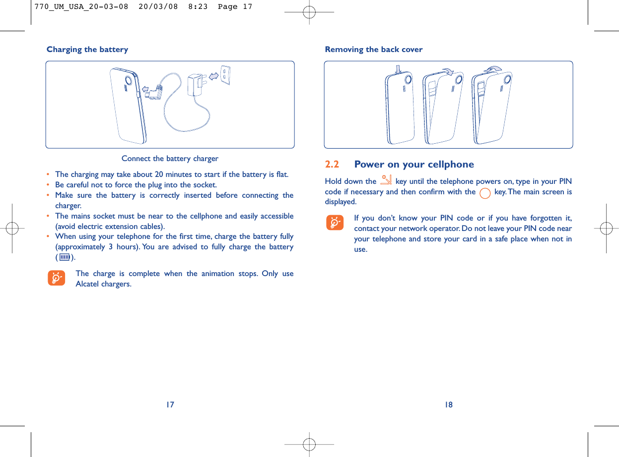 Removing the back cover182.2 Power on your cellphoneHold down the  key until the telephone powers on, type in your PINcode if necessary and then confirm with the  key. The main screen isdisplayed.If you don’t know your PIN code or if you have forgotten it,contact your network operator. Do not leave your PIN code nearyour telephone and store your card in a safe place when not inuse.Charging the battery17Connect the battery charger•The charging may take about 20 minutes to start if the battery is flat.•Be careful not to force the plug into the socket.•Make sure the battery is correctly inserted before connecting thecharger.•The mains socket must be near to the cellphone and easily accessible(avoid electric extension cables).•When using your telephone for the first time, charge the battery fully(approximately 3 hours). You are advised to fully charge the battery ().The charge is complete when the animation stops. Only useAlcatel chargers.770_UM_USA_20-03-08  20/03/08  8:23  Page 17