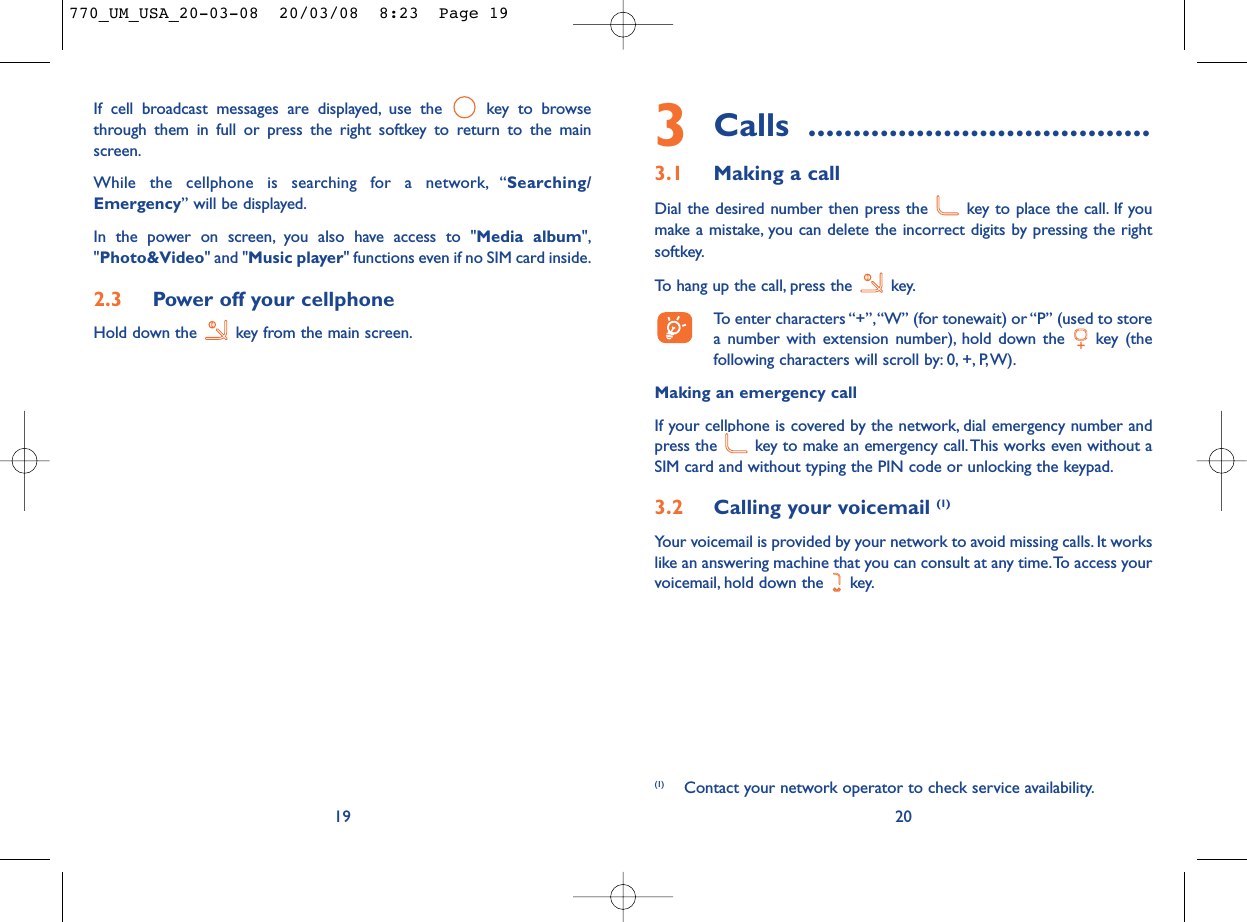 3Calls ......................................3.1 Making a callDial the desired number then press the  key to place the call. If youmake a mistake, you can delete the incorrect digits by pressing the rightsoftkey.To hang up the call, press the  key.To enter characters “+”,“W” (for tonewait) or “P” (used to storea number with extension number), hold down the  key (thefollowing characters will scroll by: 0, +, P,W).Making an emergency callIf your cellphone is covered by the network, dial emergency number andpress the  key to make an emergency call.This works even without aSIM card and without typing the PIN code or unlocking the keypad.3.2 Calling your voicemail (1)Your voicemail is provided by your network to avoid missing calls. It workslike an answering machine that you can consult at any time.To access yourvoicemail, hold down the  key.20(1) Contact your network operator to check service availability.If cell broadcast messages are displayed, use the  key to browsethrough them in full or press the right softkey to return to the mainscreen.While the cellphone is searching for a network, “Searching/Emergency” will be displayed.In the power on screen, you also have access to &quot;Media album&quot;,&quot;Photo&amp;Video&quot; and &quot;Music player&quot; functions even if no SIM card inside.2.3 Power off your cellphoneHold down the  key from the main screen.19770_UM_USA_20-03-08  20/03/08  8:23  Page 19