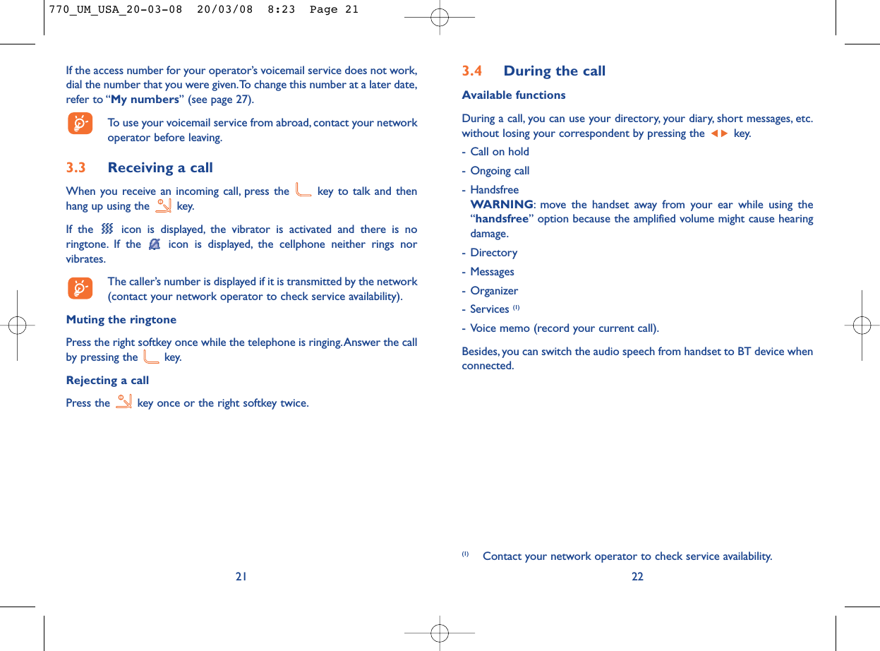 3.4 During the callAvailable functionsDuring a call, you can use your directory, your diary, short messages, etc.without losing your correspondent by pressing the  key.- Call on hold- Ongoing call- HandsfreeWARNING: move the handset away from your ear while using the“handsfree” option because the amplified volume might cause hearingdamage.- Directory- Messages - Organizer- Services (1)- Voice memo (record your current call).Besides, you can switch the audio speech from handset to BT device whenconnected.22(1) Contact your network operator to check service availability.If the access number for your operator’s voicemail service does not work,dial the number that you were given.To change this number at a later date,refer to “My numbers” (see page 27).To use your voicemail service from abroad, contact your networkoperator before leaving.3.3 Receiving a callWhen you receive an incoming call, press the  key to talk and thenhang up using the  key.If the  icon is displayed, the vibrator is activated and there is noringtone. If the  icon is displayed, the cellphone neither rings norvibrates.The caller’s number is displayed if it is transmitted by the network(contact your network operator to check service availability).Muting the ringtonePress the right softkey once while the telephone is ringing.Answer the callby pressing the  key.Rejecting a callPress the  key once or the right softkey twice.21770_UM_USA_20-03-08  20/03/08  8:23  Page 21