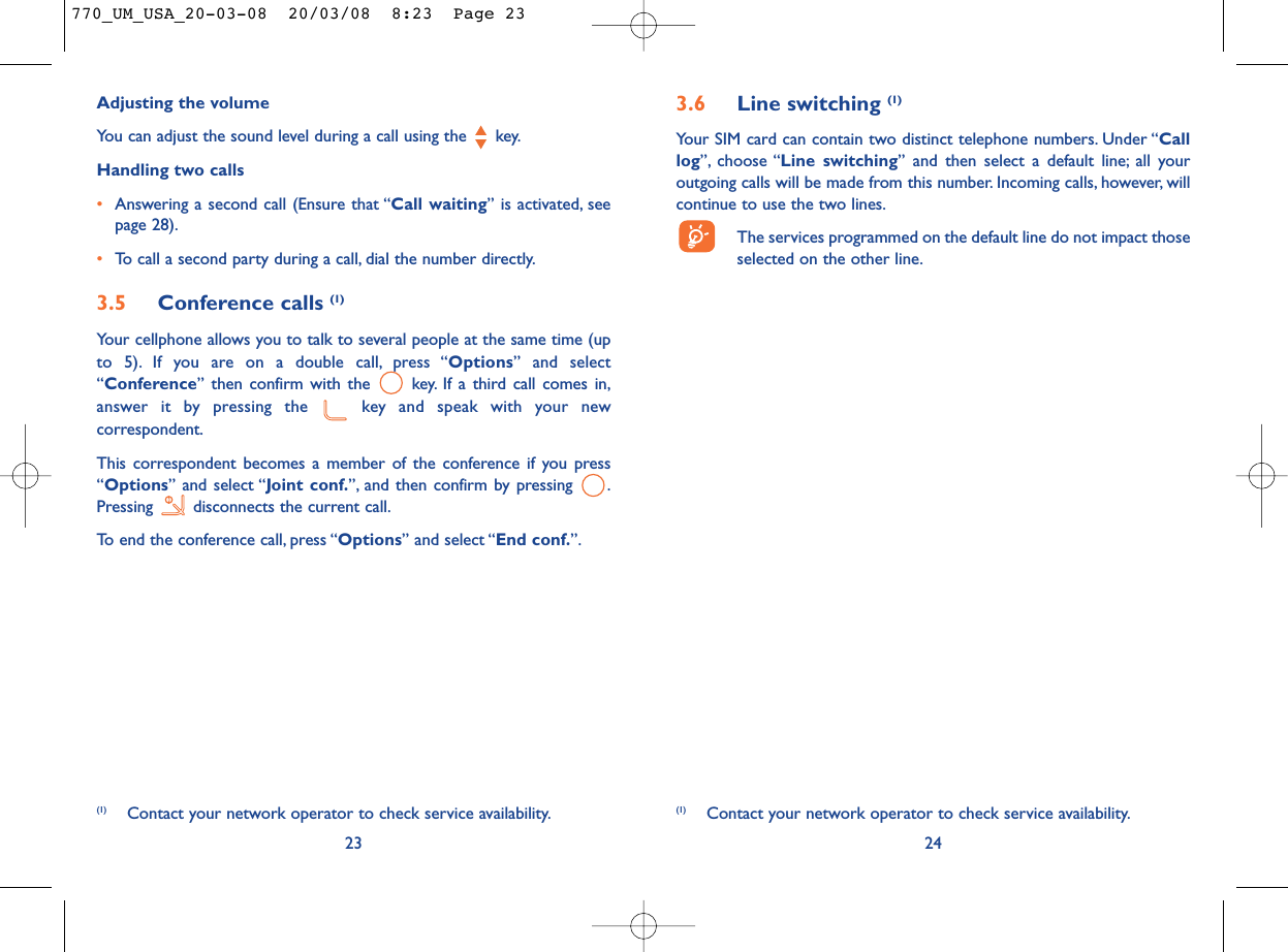 3.6 Line switching (1)Your SIM card can contain two distinct telephone numbers. Under “Calllog”, choose “Line switching” and then select a default line; all youroutgoing calls will be made from this number. Incoming calls, however, willcontinue to use the two lines.The services programmed on the default line do not impact thoseselected on the other line.24(1) Contact your network operator to check service availability.Adjusting the volumeYou can adjust the sound level during a call using the  key.Handling two calls•Answering a second call (Ensure that “Call waiting” is activated, seepage 28).•To call a second party during a call, dial the number directly.3.5 Conference calls (1)Your cellphone allows you to talk to several people at the same time (upto 5). If you are on a double call, press “Options” and select“Conference” then confirm with the  key. If a third call comes in,answer it by pressing the  key and speak with your newcorrespondent.This correspondent becomes a member of the conference if you press“Options” and select “Joint conf.”, and then confirm by pressing  .Pressing  disconnects the current call.To end the conference call, press “Options” and select “End conf.”.23(1) Contact your network operator to check service availability.770_UM_USA_20-03-08  20/03/08  8:23  Page 23