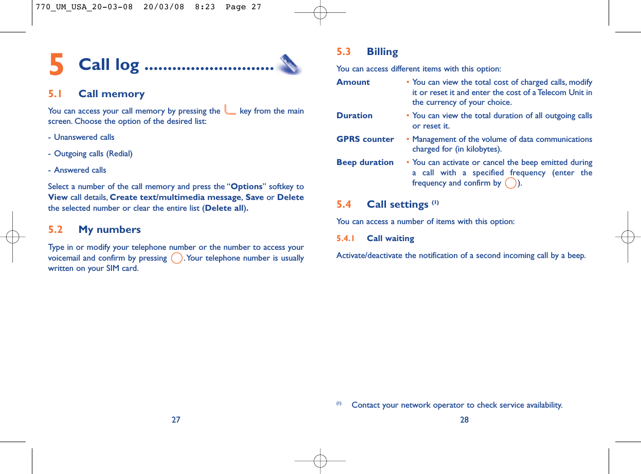 5.3 Billing You can access different items with this option:Amount •You can view the total cost of charged calls, modifyit or reset it and enter the cost of a Telecom Unit inthe currency of your choice.Duration •You can view the total duration of all outgoing callsor reset it.GPRS counter •Management of the volume of data communicationscharged for (in kilobytes).Beep duration •You can activate or cancel the beep emitted duringa call with a specified frequency (enter thefrequency and confirm by  ).5.4 Call settings (1)You can access a number of items with this option:5.4.1 Call waitingActivate/deactivate the notification of a second incoming call by a beep.28(1) Contact your network operator to check service availability.5Call log ............................5.1 Call memory You can access your call memory by pressing the  key from the mainscreen. Choose the option of the desired list:- Unanswered calls- Outgoing calls (Redial)- Answered calls Select a number of the call memory and press the “Options” softkey toView call details, Create text/multimedia message,Save or Deletethe selected number or clear the entire list (Delete all).5.2 My numbers Type in or modify your telephone number or the number to access yourvoicemail and confirm by pressing  .Your telephone number is usuallywritten on your SIM card.27770_UM_USA_20-03-08  20/03/08  8:23  Page 27