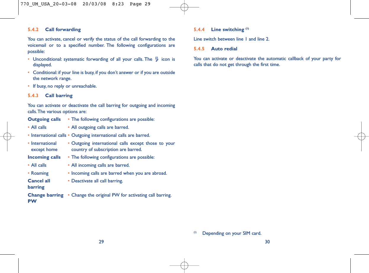 5.4.4 Line switching (1)Line switch between line 1 and line 2.5.4.5 Auto redialYou can activate or deactivate the automatic callback of your party forcalls that do not get through the first time.30(1) Depending on your SIM card.5.4.2 Call forwardingYou can activate, cancel or verify the status of the call forwarding to thevoicemail or to a specified number. The following configurations arepossible:•Unconditional: systematic forwarding of all your calls. The  icon isdisplayed.•Conditional: if your line is busy, if you don’t answer or if you are outsidethe network range.•If busy, no reply or unreachable.5.4.3 Call barringYou can activate or deactivate the call barring for outgoing and incomingcalls.The various options are:Outgoing calls •The following configurations are possible:•All calls •All outgoing calls are barred.•International calls •Outgoing international calls are barred.•International  •Outgoing international calls except those to your except home country of subscription are barred.Incoming calls •The following configurations are possible:•All calls •All incoming calls are barred.•Roaming •Incoming calls are barred when you are abroad.Cancel all •Deactivate all call barring.barringChange barring •Change the original PW for activating call barring.PW29770_UM_USA_20-03-08  20/03/08  8:23  Page 29