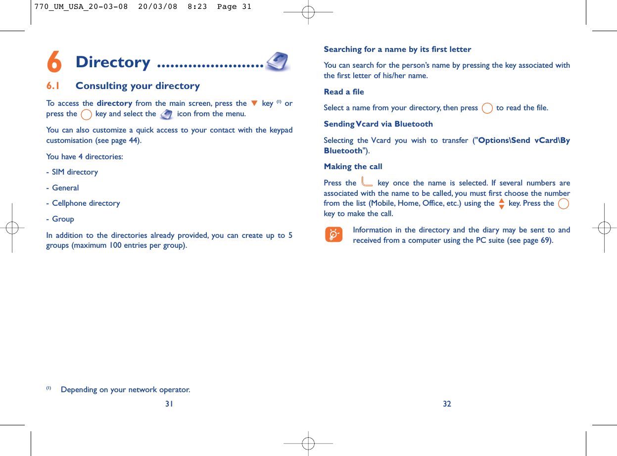 Searching for a name by its first letterYou can search for the person’s name by pressing the key associated withthe first letter of his/her name.Read a fileSelect a name from your directory, then press  to read the file.Sending Vcard via BluetoothSelecting the Vcard you wish to transfer (&quot;Options\Send vCard\ByBluetooth&quot;).Making the callPress the  key once the name is selected. If several numbers areassociated with the name to be called, you must first choose the numberfrom the list (Mobile, Home, Office, etc.) using the key. Press the key to make the call.Information in the directory and the diary may be sent to andreceived from a computer using the PC suite (see page 69).326Directory ........................6.1 Consulting your directoryTo access the directory from the main screen, press the  key (1) orpress the  key and select the  icon from the menu.You can also customize a quick access to your contact with the keypadcustomisation (see page 44).You have 4 directories:- SIM directory- General- Cellphone directory- GroupIn addition to the directories already provided, you can create up to 5groups (maximum 100 entries per group).31(1) Depending on your network operator.770_UM_USA_20-03-08  20/03/08  8:23  Page 31