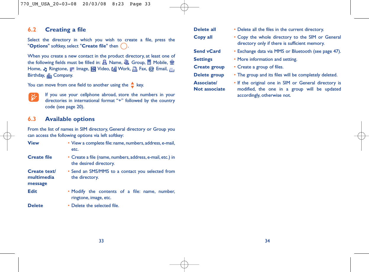 Delete all •Delete all the files in the current directory.Copy all  •Copy the whole directory to the SIM or Generaldirectory only if there is sufficient memory.Send vCard •Exchange data via MMS or Bluetooth (see page 47).Settings •More information and setting.Create group •Create a group of files.Delete group •The group and its files will be completely deleted.Associate/ •If the original one in SIM or General directory is Not associate modified, the one in a group will be updatedaccordingly, otherwise not.346.2 Creating a fileSelect the directory in which you wish to create a file, press the&quot;Options&quot; softkey, select &quot;Create file&quot; then  .When you create a new contact in the product directory, at least one ofthe following fields must be filled in: Name, Group, Mobile,Home, Ringtone, Image, Video, Work, Fax, Email,Birthday, Company.You can move from one field to another using the  key.If you use your cellphone abroad, store the numbers in yourdirectories in international format “+” followed by the countrycode (see page 20).6.3 Available optionsFrom the list of names in SIM directory, General directory or Group youcan access the following options via left softkey:View •View a complete file:name, numbers,address, e-mail,etc.Create file •Create a file (name, numbers, address, e-mail, etc.) inthe desired directory.Create text/ •Send an SMS/MMS to a contact you selected from multimedia  the directory.messageEdit •Modify the contents of a file: name, number,ringtone, image, etc.Delete •Delete the selected file.33770_UM_USA_20-03-08  20/03/08  8:23  Page 33