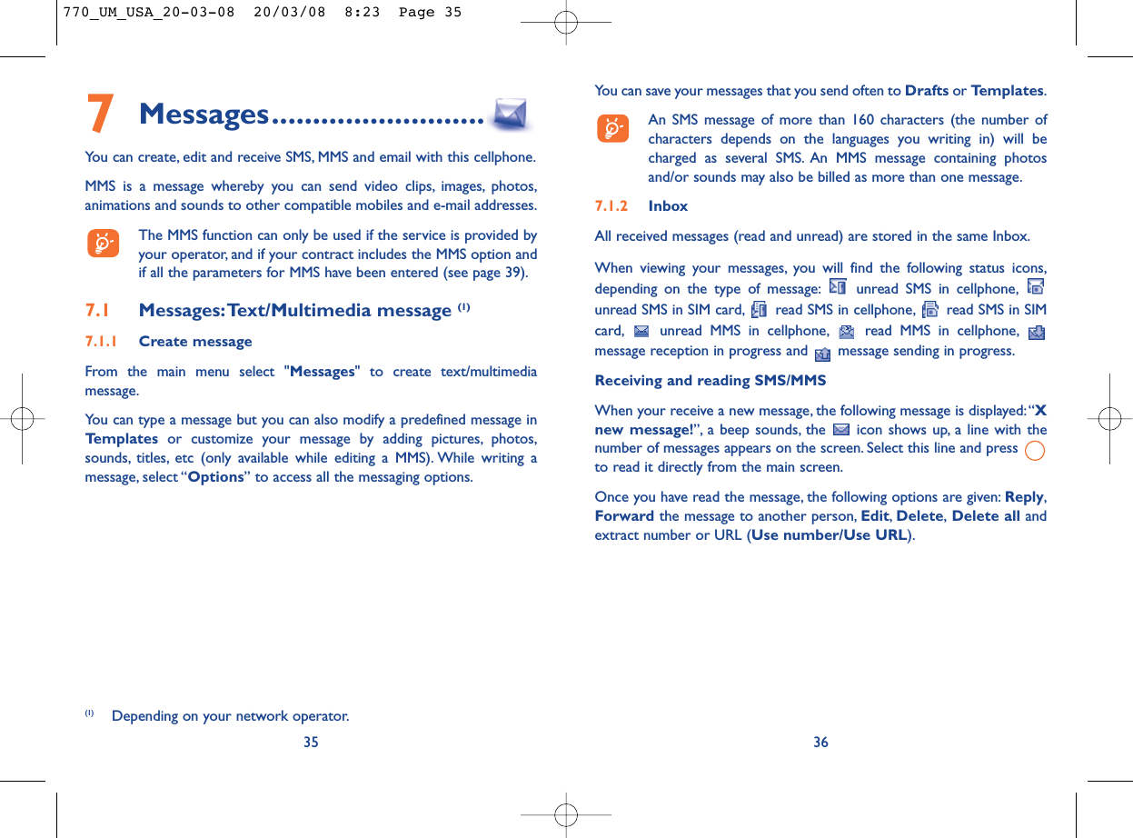 You can save your messages that you send often to Drafts or Templates.An SMS message of more than 160 characters (the number ofcharacters depends on the languages you writing in) will becharged as several SMS. An MMS message containing photosand/or sounds may also be billed as more than one message.7.1.2 InboxAll received messages (read and unread) are stored in the same Inbox.When viewing your messages, you will find the following status icons,depending on the type of message: unread SMS in cellphone,unread SMS in SIM card, read SMS in cellphone, read SMS in SIMcard, unread MMS in cellphone, read MMS in cellphone,message reception in progress and  message sending in progress.Receiving and reading SMS/MMSWhen your receive a new message, the following message is displayed:“Xnew message!”, a beep sounds, the  icon shows up, a line with thenumber of messages appears on the screen. Select this line and press to read it directly from the main screen.Once you have read the message, the following options are given: Reply,Forward the message to another person, Edit,Delete,Delete all andextract number or URL (Use number/Use URL).367Messages..........................You can create, edit and receive SMS, MMS and email with this cellphone.MMS is a message whereby you can send video clips, images, photos,animations and sounds to other compatible mobiles and e-mail addresses.The MMS function can only be used if the service is provided byyour operator, and if your contract includes the MMS option andif all the parameters for MMS have been entered (see page 39).7.1 Messages:Text/Multimedia message (1) 7.1.1 Create messageFrom the main menu select &quot;Messages&quot; to create text/multimediamessage.You can type a message but you can also modify a predefined message inTemplates or customize your message by adding pictures, photos,sounds, titles, etc (only available while editing a MMS). While writing amessage, select “Options” to access all the messaging options.35(1) Depending on your network operator.770_UM_USA_20-03-08  20/03/08  8:23  Page 35