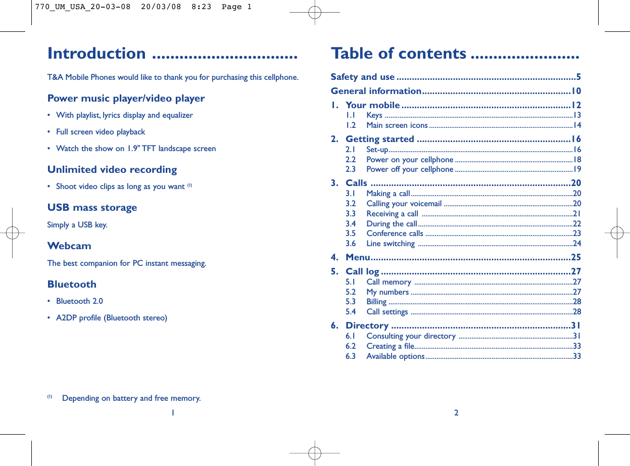 Table of contents ........................Safety and use ......................................................................5General information..........................................................101. Your mobile ..................................................................121.1 Keys ......................................................................................................131.2 Main screen icons ..............................................................................142. Getting started ............................................................162.1 Set-up....................................................................................................162.2 Power on your cellphone ................................................................182.3 Power off your cellphone ................................................................193. Calls ..............................................................................203.1 Making a call........................................................................................203.2 Calling your voicemail ......................................................................203.3 Receiving a call ..................................................................................213.4 During the call....................................................................................223.5 Conference calls ................................................................................233.6 Line switching ....................................................................................244. Menu..............................................................................255. Call log ..........................................................................275.1 Call memory ......................................................................................275.2 My numbers ........................................................................................275.3 Billing ....................................................................................................285.4 Call settings ........................................................................................286. Directory ......................................................................316.1 Consulting your directory ..............................................................316.2 Creating a file......................................................................................336.3 Available options................................................................................332Introduction ................................T&amp;A Mobile Phones would like to thank you for purchasing this cellphone.Power music player/video player• With playlist, lyrics display and equalizer• Full screen video playback• Watch the show on 1.9&quot; TFT landscape screenUnlimited video recording• Shoot video clips as long as you want (1)USB mass storageSimply a USB key.WebcamThe best companion for PC instant messaging.Bluetooth• Bluetooth 2.0• A2DP profile (Bluetooth stereo)1(1) Depending on battery and free memory.770_UM_USA_20-03-08  20/03/08  8:23  Page 1