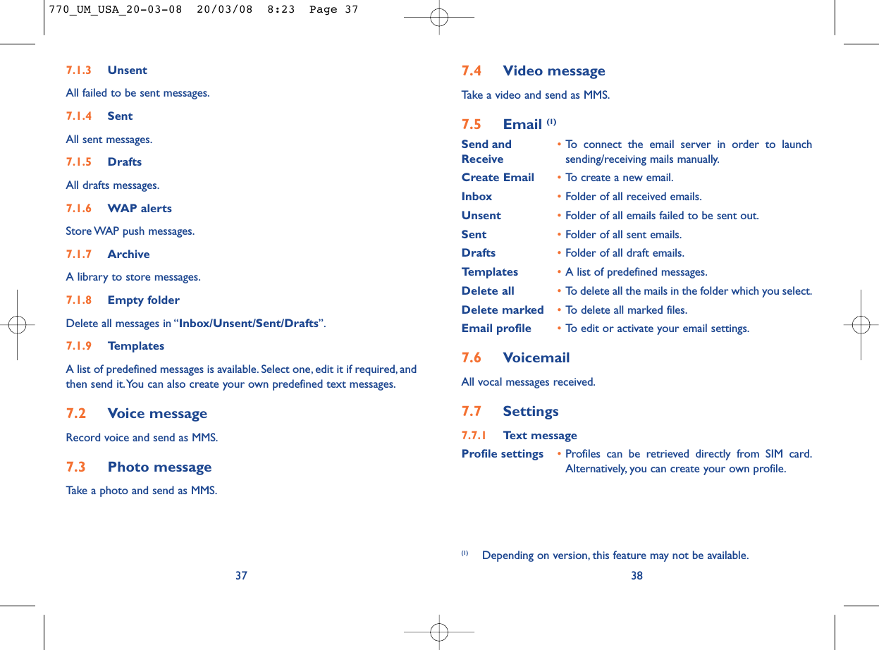 7.4 Video messageTake a video and send as MMS.7.5 Email (1)Send and •To connect the email server in order to launch Receive sending/receiving mails manually.Create Email •To create a new email.Inbox •Folder of all received emails.Unsent •Folder of all emails failed to be sent out.Sent •Folder of all sent emails.Drafts •Folder of all draft emails.Templates •A list of predefined messages.Delete all •To delete all the mails in the folder which you select.Delete marked •To delete all marked files.Email profile •To edit or activate your email settings.7.6 VoicemailAll vocal messages received.7.7 Settings7.7.1 Text messageProfile settings •Profiles can be retrieved directly from SIM card.Alternatively, you can create your own profile.38(1) Depending on version, this feature may not be available.7.1.3 UnsentAll failed to be sent messages.7.1.4 SentAll sent messages.7.1.5 DraftsAll drafts messages.7.1.6 WAP alertsStore WAP push messages.7.1.7 ArchiveA library to store messages.7.1.8 Empty folderDelete all messages in “Inbox/Unsent/Sent/Drafts”.7.1.9 TemplatesA list of predefined messages is available. Select one, edit it if required, andthen send it.You can also create your own predefined text messages.7.2 Voice messageRecord voice and send as MMS.7.3 Photo messageTake a photo and send as MMS.37770_UM_USA_20-03-08  20/03/08  8:23  Page 37