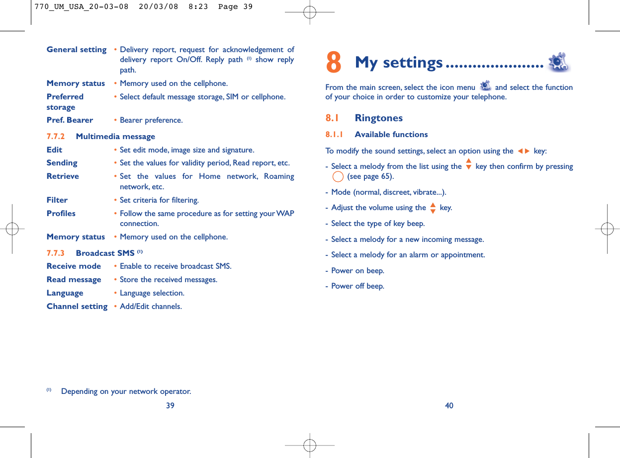 8My settings ......................From the main screen, select the icon menu  and select the functionof your choice in order to customize your telephone.8.1 Ringtones8.1.1 Available functionsTo modify the sound settings, select an option using the  key:- Select a melody from the list using the  key then confirm by pressing(see page 65).- Mode (normal, discreet, vibrate...).- Adjust the volume using the  key.- Select the type of key beep.- Select a melody for a new incoming message.- Select a melody for an alarm or appointment.- Power on beep.- Power off beep.40General setting •Delivery report, request for acknowledgement ofdelivery report On/Off. Reply path (1) show replypath.Memory status •Memory used on the cellphone.Preferred •Select default message storage, SIM or cellphone.storagePref. Bearer •Bearer preference.7.7.2 Multimedia messageEdit •Set edit mode, image size and signature.Sending •Set the values for validity period, Read report, etc.Retrieve •Set the values for Home network, Roamingnetwork, etc.Filter •Set criteria for filtering.Profiles •Follow the same procedure as for setting your WAPconnection.Memory status •Memory used on the cellphone.7.7.3 Broadcast SMS (1)Receive mode •Enable to receive broadcast SMS.Read message •Store the received messages.Language •Language selection.Channel setting •Add/Edit channels.39(1) Depending on your network operator.770_UM_USA_20-03-08  20/03/08  8:23  Page 39
