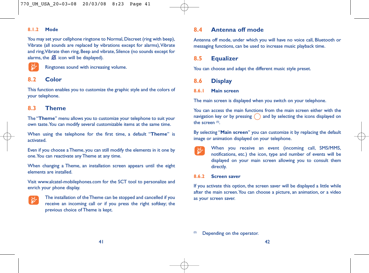 (1) Depending on the operator.8.4 Antenna off modeAntenna off mode, under which you will have no voice call, Bluetooth ormessaging functions, can be used to increase music playback time.8.5 EqualizerYou can choose and adapt the different music style preset.8.6 Display8.6.1 Main screenThe main screen is displayed when you switch on your telephone.You can access the main functions from the main screen either with thenavigation key or by pressing  and by selecting the icons displayed onthe screen (1).By selecting “Main screen” you can customize it by replacing the defaultimage or animation displayed on your telephone.When you receive an event (incoming call, SMS/MMS,notifications, etc.) the icon, type and number of events will bedisplayed on your main screen allowing you to consult themdirectly.8.6.2 Screen saver If you activate this option, the screen saver will be displayed a little whileafter the main screen.You can choose a picture, an animation, or a videoas your screen saver.428.1.2 ModeYou may set your cellphone ringtone to Normal, Discreet (ring with beep),Vibrate (all sounds are replaced by vibrations except for alarms),Vibrateand ring,Vibrate then ring, Beep and vibrate, Silence (no sounds except foralarms, the  icon will be displayed).Ringtones sound with increasing volume.8.2 ColorThis function enables you to customize the graphic style and the colors ofyour telephone.8.3 ThemeThe “Theme” menu allows you to customize your telephone to suit yourown taste.You can modify several customizable items at the same time.When using the telephone for the first time, a default “Theme” isactivated.Even if you choose a Theme, you can still modify the elements in it one byone.You can reactivate any Theme at any time.When changing a Theme, an installation screen appears until the eightelements are installed.Visit www.alcatel-mobilephones.com for the SCT tool to personalize andenrich your phone display.The installation of the Theme can be stopped and cancelled if youreceive an incoming call or if you press the right softkey; theprevious choice of Theme is kept.41770_UM_USA_20-03-08  20/03/08  8:23  Page 41