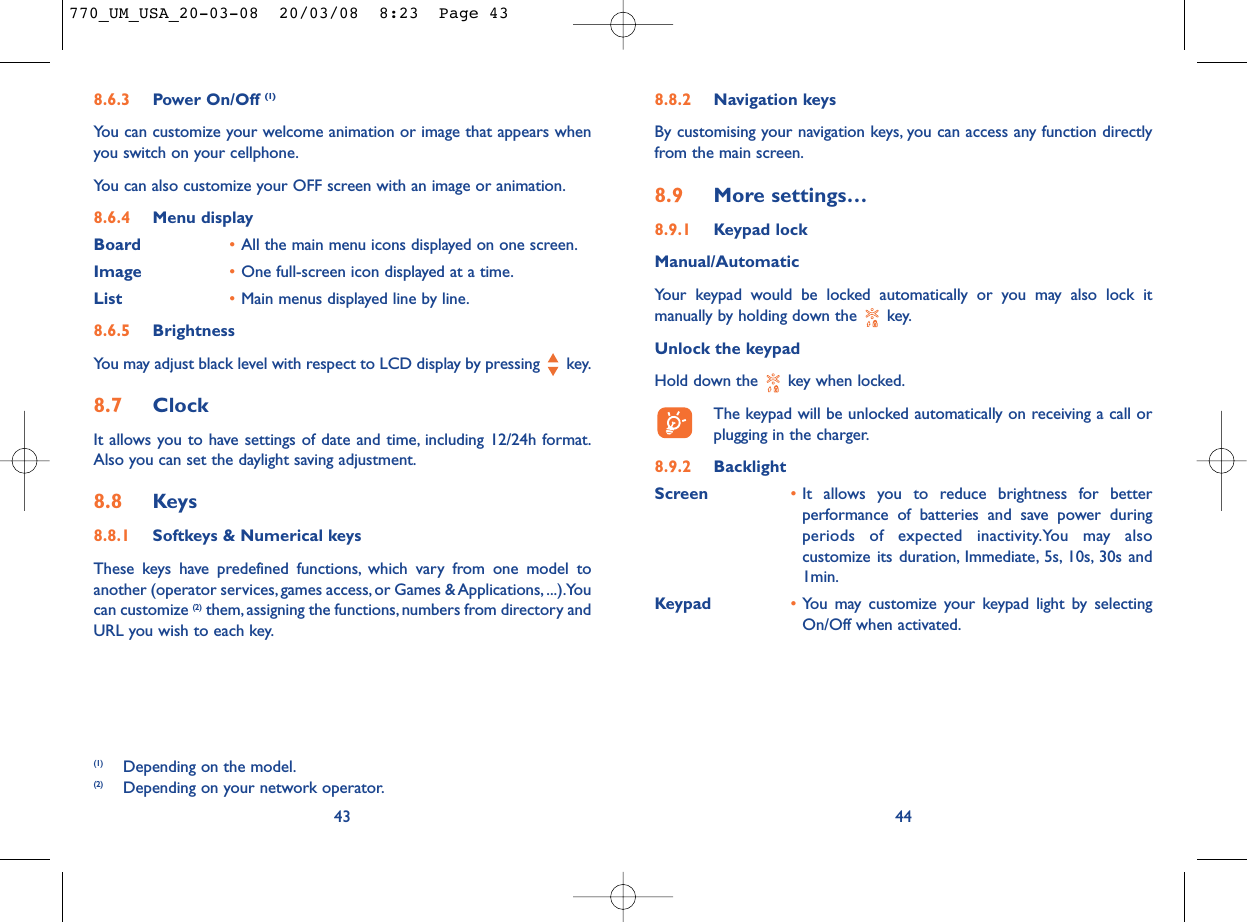 8.8.2 Navigation keysBy customising your navigation keys, you can access any function directlyfrom the main screen.8.9 More settings…8.9.1 Keypad lockManual/AutomaticYour keypad would be locked automatically or you may also lock itmanually by holding down the  key.Unlock the keypadHold down the  key when locked.The keypad will be unlocked automatically on receiving a call orplugging in the charger.8.9.2 BacklightScreen •It allows you to reduce brightness for betterperformance of batteries and save power duringperiods of expected inactivity.You may alsocustomize its duration, Immediate, 5s, 10s, 30s and1min.Keypad •You may customize your keypad light by selectingOn/Off when activated.448.6.3 Power On/Off (1)You can customize your welcome animation or image that appears whenyou switch on your cellphone.You can also customize your OFF screen with an image or animation.8.6.4 Menu displayBoard •All the main menu icons displayed on one screen.Image •One full-screen icon displayed at a time.List •Main menus displayed line by line.8.6.5 BrightnessYou may adjust black level with respect to LCD display by pressing  key.8.7 ClockIt allows you to have settings of date and time, including 12/24h format.Also you can set the daylight saving adjustment.8.8 Keys8.8.1 Softkeys &amp; Numerical keysThese keys have predefined functions, which vary from one model toanother (operator services, games access, or Games &amp; Applications, ...).Youcan customize (2) them, assigning the functions, numbers from directory andURL you wish to each key.43(1) Depending on the model.(2) Depending on your network operator.770_UM_USA_20-03-08  20/03/08  8:23  Page 43