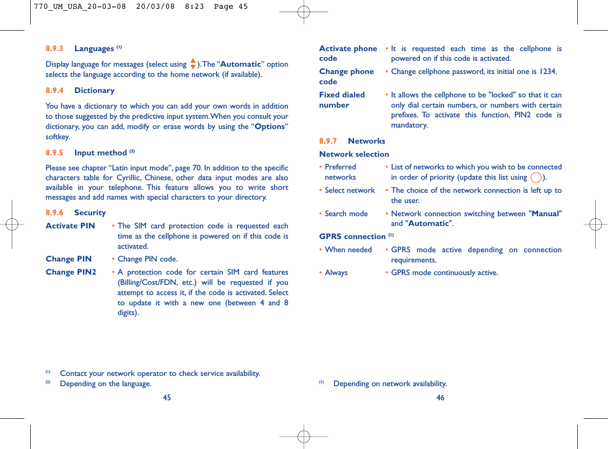 Activate phone  •It is requested each time as the cellphone is code powered on if this code is activated.Change phone •Change cellphone password, its initial one is 1234.codeFixed dialed  •It allows the cellphone to be &quot;locked&quot; so that it can number only dial certain numbers, or numbers with certainprefixes. To activate this function, PIN2 code ismandatory.8.9.7 NetworksNetwork selection•Preferred  •List of networks to which you wish to be connected networks in order of priority (update this list using  ).•Select network •The choice of the network connection is left up tothe user.•Search mode •Network connection switching between &quot;Manual&quot;and &quot;Automatic&quot;.GPRS connection (1)•When needed •GPRS mode active depending on connectionrequirements.•Always •GPRS mode continuously active.46(1) Depending on network availability.8.9.3 Languages (1)Display language for messages (select using  ).The “Automatic” optionselects the language according to the home network (if available).8.9.4 DictionaryYou have a dictionary to which you can add your own words in additionto those suggested by the predictive input system.When you consult yourdictionary, you can add, modify or erase words by using the “Options”softkey.8.9.5 Input method (2)Please see chapter “Latin input mode”, page 70. In addition to the specificcharacters table for Cyrillic, Chinese, other data input modes are alsoavailable in your telephone. This feature allows you to write shortmessages and add names with special characters to your directory.8.9.6 SecurityActivate PIN •The SIM card protection code is requested eachtime as the cellphone is powered on if this code isactivated.Change PIN •Change PIN code.Change PIN2 •A protection code for certain SIM card features(Billing/Cost/FDN, etc.) will be requested if youattempt to access it, if the code is activated. Selectto update it with a new one (between 4 and 8digits).45(1) Contact your network operator to check service availability.(2) Depending on the language.770_UM_USA_20-03-08  20/03/08  8:23  Page 45