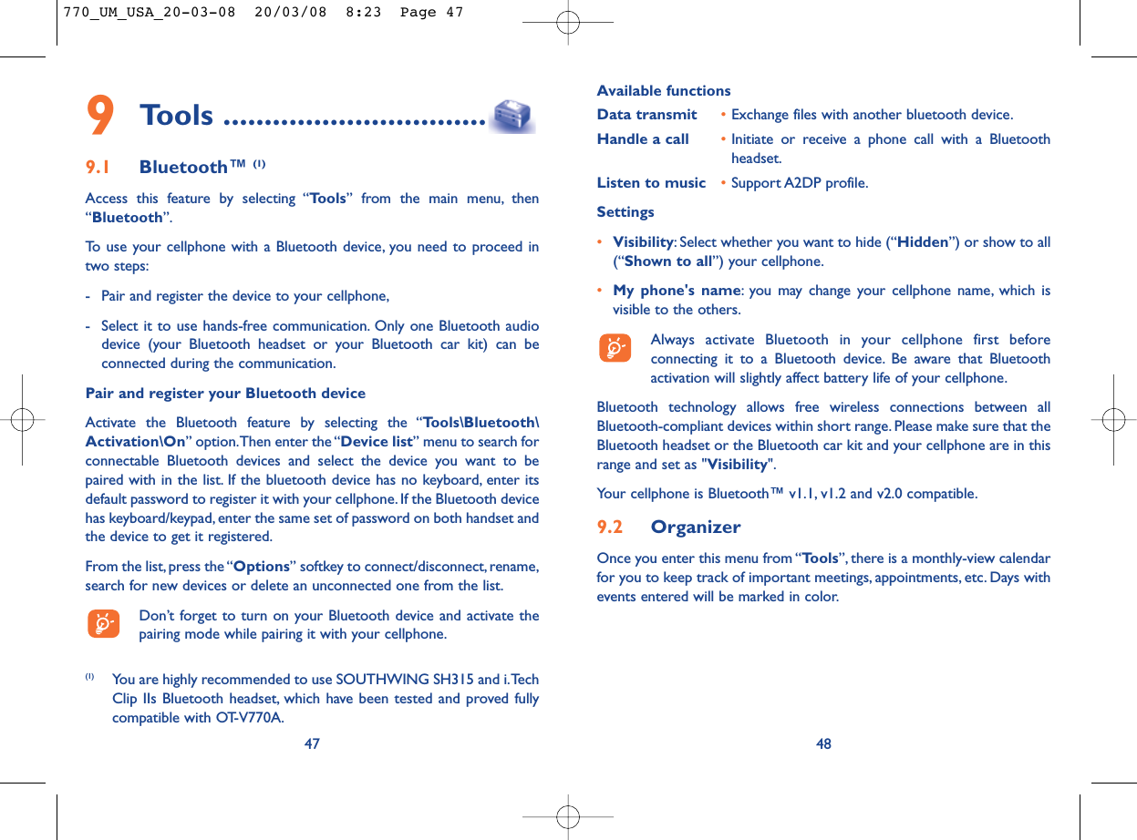 Available functionsData transmit •Exchange files with another bluetooth device.Handle a call •Initiate or receive a phone call with a Bluetoothheadset.Listen to music •Support A2DP profile.Settings •Visibility: Select whether you want to hide (“Hidden”) or show to all(“Shown to all”) your cellphone.•My phone&apos;s name: you may change your cellphone name, which isvisible to the others.Always activate Bluetooth in your cellphone first beforeconnecting it to a Bluetooth device. Be aware that Bluetoothactivation will slightly affect battery life of your cellphone.Bluetooth technology allows free wireless connections between allBluetooth-compliant devices within short range. Please make sure that theBluetooth headset or the Bluetooth car kit and your cellphone are in thisrange and set as &quot;Visibility&quot;.Your cellphone is Bluetooth™ v1.1, v1.2 and v2.0 compatible.9.2 OrganizerOnce you enter this menu from “Tools”, there is a monthly-view calendarfor you to keep track of important meetings, appointments, etc. Days withevents entered will be marked in color.48479Tools ................................9.1 Bluetooth™ (1)Access this feature by selecting “Tools” from the main menu, then“Bluetooth”.To use your cellphone with a Bluetooth device, you need to proceed intwo steps:- Pair and register the device to your cellphone,- Select it to use hands-free communication. Only one Bluetooth audiodevice (your Bluetooth headset or your Bluetooth car kit) can beconnected during the communication.Pair and register your Bluetooth deviceActivate the Bluetooth feature by selecting the “Tools\Bluetooth\Activation\On” option.Then enter the “Device list” menu to search forconnectable Bluetooth devices and select the device you want to bepaired with in the list. If the bluetooth device has no keyboard, enter itsdefault password to register it with your cellphone. If the Bluetooth devicehas keyboard/keypad, enter the same set of password on both handset andthe device to get it registered.From the list,press the “Options” softkey to connect/disconnect, rename,search for new devices or delete an unconnected one from the list.Don’t forget to turn on your Bluetooth device and activate thepairing mode while pairing it with your cellphone.(1) You are highly recommended to use SOUTHWING SH315 and i.TechClip IIs Bluetooth headset, which have been tested and proved fullycompatible with OT-V770A.770_UM_USA_20-03-08  20/03/08  8:23  Page 47