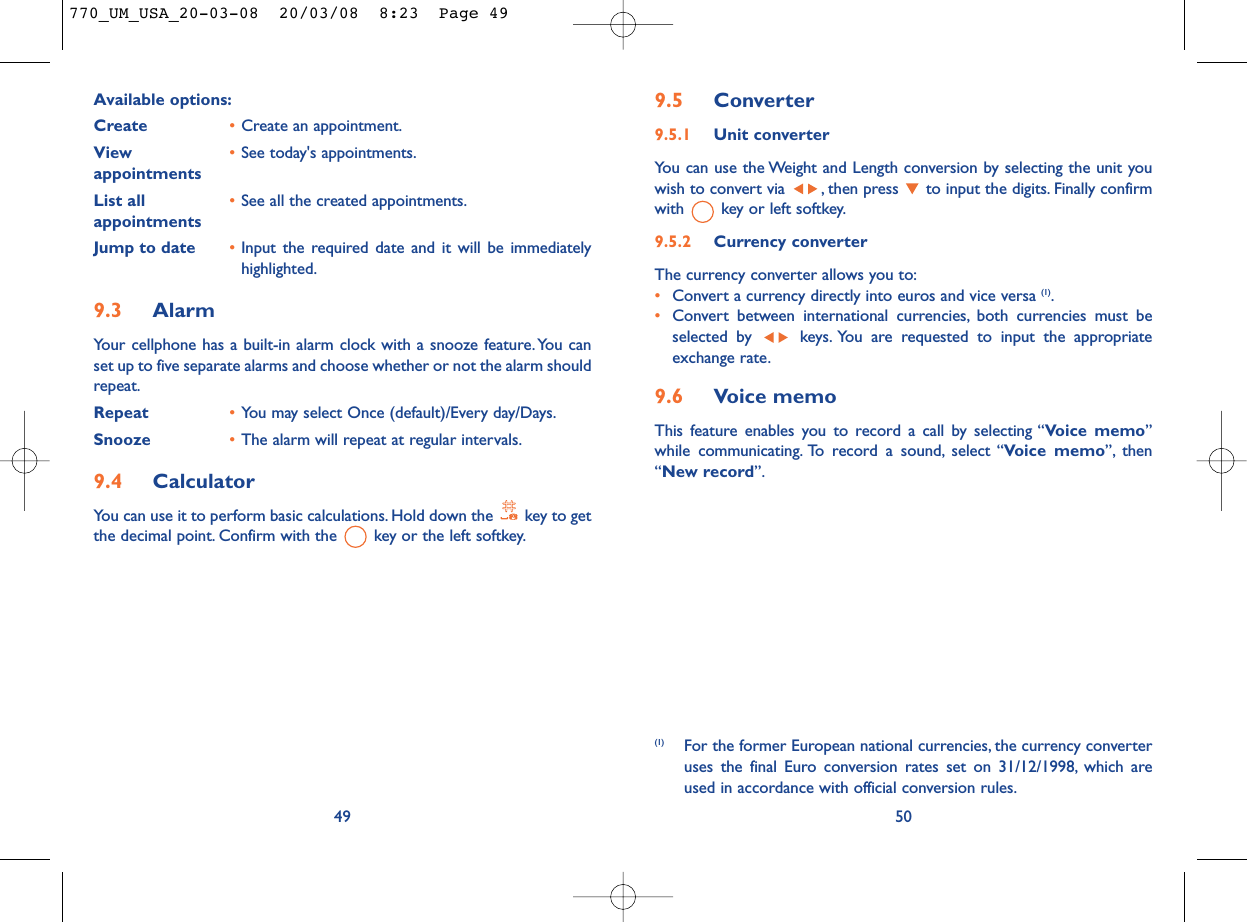 9.5 Converter9.5.1 Unit converterYou can use the Weight and Length conversion by selecting the unit youwish to convert via  , then press  to input the digits. Finally confirmwith  key or left softkey.9.5.2 Currency converterThe currency converter allows you to:•Convert a currency directly into euros and vice versa (1).•Convert between international currencies, both currencies must beselected by  keys. You are requested to input the appropriateexchange rate.9.6 Voice memoThis feature enables you to record a call by selecting “Voice memo”while communicating. To record a sound, select “Voice memo”, then“New record”.50(1) For the former European national currencies, the currency converteruses the final Euro conversion rates set on 31/12/1998, which areused in accordance with official conversion rules.Available options:Create •Create an appointment.View  •See today&apos;s appointments.appointmentsList all •See all the created appointments.appointments Jump to date •Input the required date and it will be immediatelyhighlighted.9.3 AlarmYour cellphone has a built-in alarm clock with a snooze feature. You canset up to five separate alarms and choose whether or not the alarm shouldrepeat.Repeat •You may select Once (default)/Every day/Days.Snooze •The alarm will repeat at regular intervals.9.4 CalculatorYou can use it to perform basic calculations. Hold down the  key to getthe decimal point. Confirm with the  key or the left softkey.49770_UM_USA_20-03-08  20/03/08  8:23  Page 49