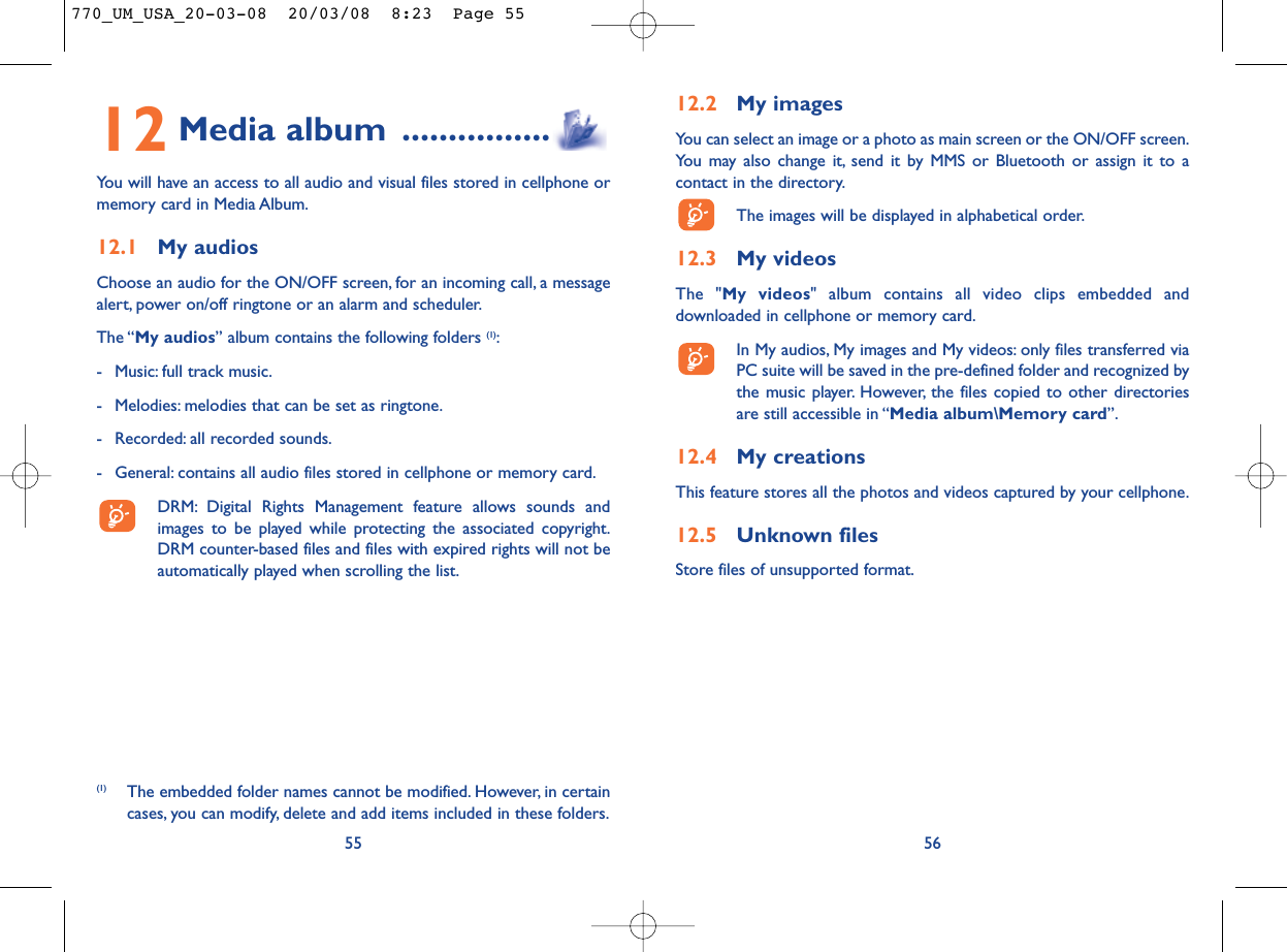 12.2 My imagesYou can select an image or a photo as main screen or the ON/OFF screen.You may also change it, send it by MMS or Bluetooth or assign it to acontact in the directory.The images will be displayed in alphabetical order.12.3 My videosThe &quot;My videos&quot; album contains all video clips embedded anddownloaded in cellphone or memory card.In My audios, My images and My videos: only files transferred viaPC suite will be saved in the pre-defined folder and recognized bythe music player. However, the files copied to other directoriesare still accessible in “Media album\Memory card”.12.4 My creationsThis feature stores all the photos and videos captured by your cellphone.12.5 Unknown filesStore files of unsupported format.5612 Media album ................You will have an access to all audio and visual files stored in cellphone ormemory card in Media Album.12.1 My audiosChoose an audio for the ON/OFF screen, for an incoming call, a messagealert, power on/off ringtone or an alarm and scheduler.The “My audios” album contains the following folders (1):- Music: full track music.- Melodies: melodies that can be set as ringtone.- Recorded: all recorded sounds.- General: contains all audio files stored in cellphone or memory card.DRM: Digital Rights Management feature allows sounds andimages to be played while protecting the associated copyright.DRM counter-based files and files with expired rights will not beautomatically played when scrolling the list.55(1) The embedded folder names cannot be modified. However, in certaincases, you can modify, delete and add items included in these folders.770_UM_USA_20-03-08  20/03/08  8:23  Page 55