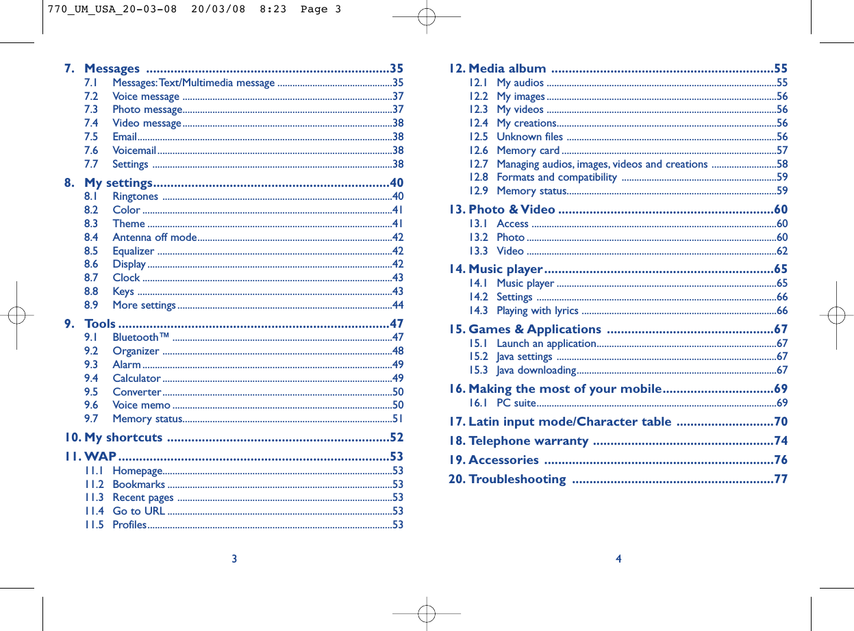 12. Media album ................................................................5512.1 My audios ............................................................................................5512.2 My images ............................................................................................5612.3 My videos ............................................................................................5612.4 My creations........................................................................................5612.5 Unknown files ....................................................................................5612.6 Memory card ......................................................................................5712.7 Managing audios, images, videos and creations ..........................5812.8 Formats and compatibility ..............................................................5912.9 Memory status....................................................................................5913. Photo &amp; Video ..............................................................6013.1 Access ..................................................................................................6013.2 Photo ....................................................................................................6013.3 Video ....................................................................................................6214. Music player..................................................................6514.1 Music player ........................................................................................6514.2 Settings ................................................................................................6614.3 Playing with lyrics ..............................................................................6615. Games &amp; Applications ................................................6715.1 Launch an application........................................................................6715.2 Java settings ........................................................................................6715.3 Java downloading................................................................................6716. Making the most of your mobile................................6916.1 PC suite................................................................................................6917. Latin input mode/Character table ............................7018. Telephone warranty ....................................................7419. Accessories ..................................................................7620. Troubleshooting ..........................................................7747. Messages ......................................................................357.1 Messages:Text/Multimedia message ..............................................357.2 Voice message ....................................................................................377.3 Photo message....................................................................................377.4 Video message....................................................................................387.5 Email......................................................................................................387.6 Voicemail..............................................................................................387.7 Settings ................................................................................................388. My settings....................................................................408.1 Ringtones ............................................................................................408.2 Color ....................................................................................................418.3 Theme ..................................................................................................418.4 Antenna off mode..............................................................................428.5 Equalizer ..............................................................................................428.6 Display ..................................................................................................428.7 Clock ....................................................................................................438.8 Keys ......................................................................................................438.9 More settings......................................................................................449. Tools ..............................................................................479.1 Bluetooth™ ........................................................................................479.2 Organizer ............................................................................................489.3 Alarm ....................................................................................................499.4 Calculator ............................................................................................499.5 Converter............................................................................................509.6 Voice memo ........................................................................................509.7 Memory status....................................................................................5110. My shortcuts ................................................................5211. WAP ..............................................................................5311.1 Homepage............................................................................................5311.2 Bookmarks ..........................................................................................5311.3 Recent pages ......................................................................................5311.4 Go to URL ..........................................................................................5311.5 Profiles..................................................................................................533770_UM_USA_20-03-08  20/03/08  8:23  Page 3