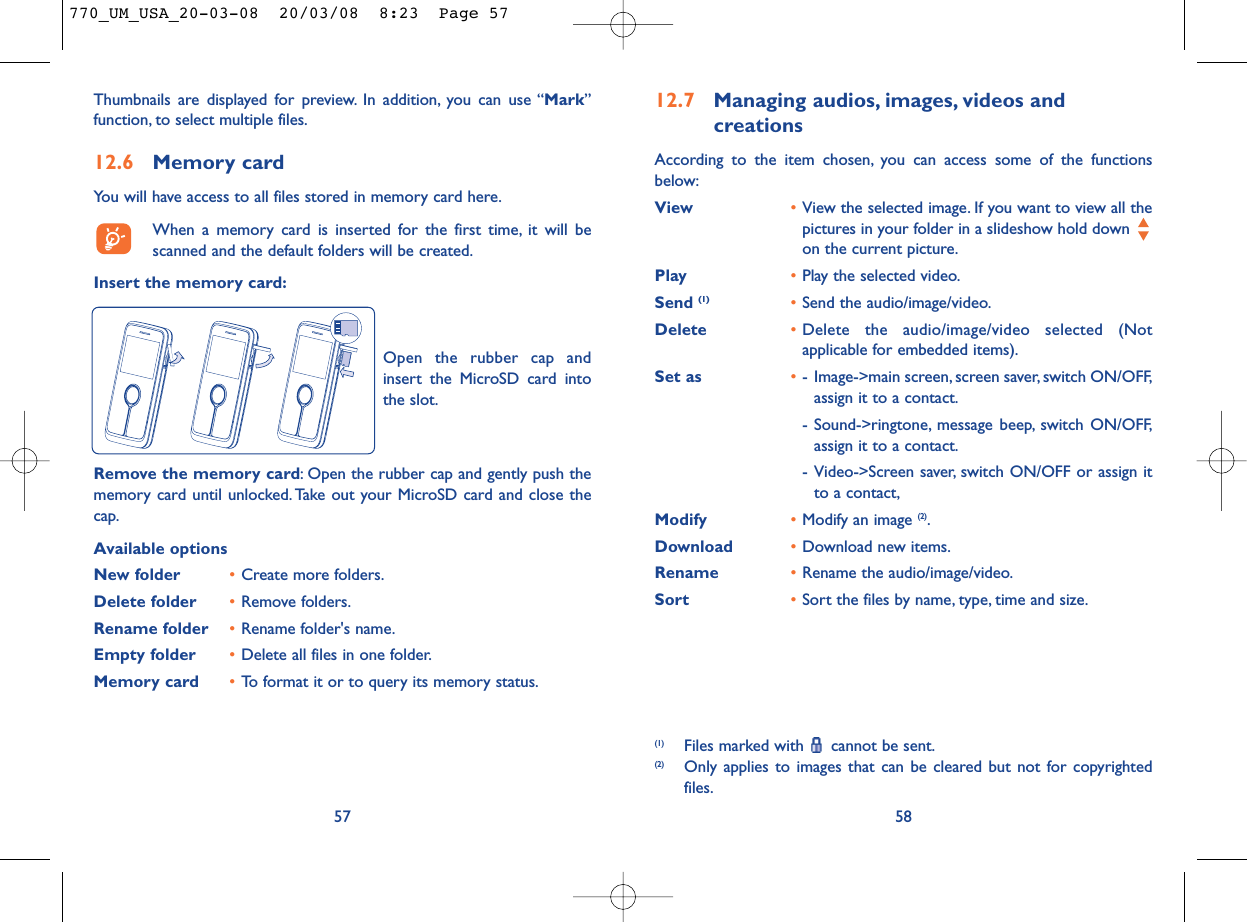12.7 Managing audios, images, videos and creationsAccording to the item chosen, you can access some of the functionsbelow:View •View the selected image. If you want to view all thepictures in your folder in a slideshow hold down on the current picture.Play •Play the selected video.Send (1) •Send the audio/image/video.Delete •Delete the audio/image/video selected (Notapplicable for embedded items).Set as •- Image-&gt;main screen, screen saver, switch ON/OFF,assign it to a contact.- Sound-&gt;ringtone, message beep, switch ON/OFF,assign it to a contact.- Video-&gt;Screen saver, switch ON/OFF or assign itto a contact,Modify •Modify an image (2).Download •Download new items.Rename •Rename the audio/image/video.Sort  •Sort the files by name, type, time and size.58(1) Files marked with  cannot be sent.(2) Only applies to images that can be cleared but not for copyrightedfiles.Thumbnails are displayed for preview. In addition, you can use “Mark”function, to select multiple files.12.6 Memory cardYou will have access to all files stored in memory card here.When a memory card is inserted for the first time, it will bescanned and the default folders will be created.Insert the memory card:57Remove the memory card: Open the rubber cap and gently push thememory card until unlocked. Take out your MicroSD card and close thecap.Available optionsNew folder •Create more folders.Delete folder •Remove folders.Rename folder •Rename folder&apos;s name.Empty folder •Delete all files in one folder.Memory card  •To format it or to query its memory status.Open the rubber cap andinsert the MicroSD card intothe slot.770_UM_USA_20-03-08  20/03/08  8:23  Page 57