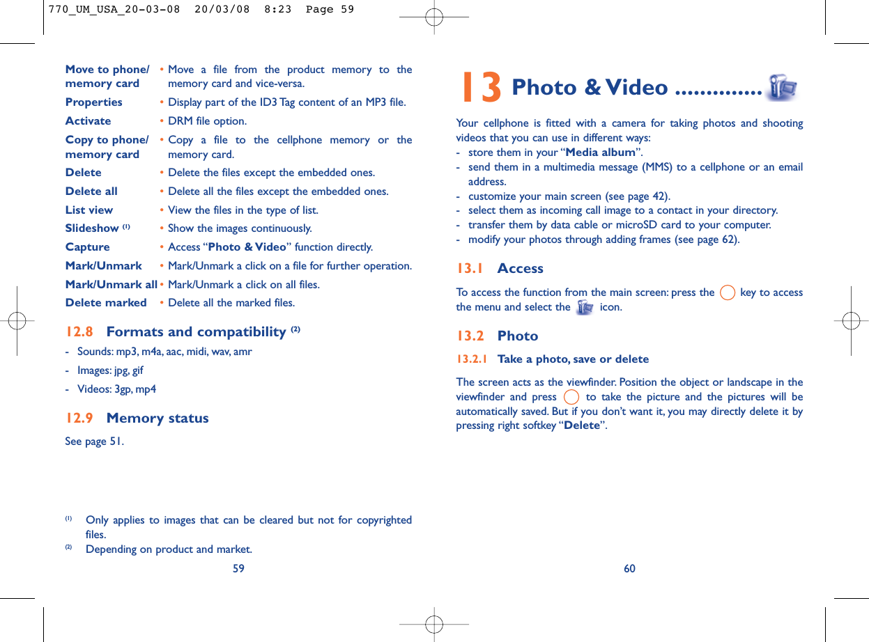 13 Photo &amp; Video ..............Your cellphone is fitted with a camera for taking photos and shootingvideos that you can use in different ways:- store them in your “Media album”.- send them in a multimedia message (MMS) to a cellphone or an emailaddress.- customize your main screen (see page 42).- select them as incoming call image to a contact in your directory.- transfer them by data cable or microSD card to your computer.- modify your photos through adding frames (see page 62).13.1 AccessTo access the function from the main screen: press the  key to accessthe menu and select the  icon.13.2 Photo13.2.1 Take a photo, save or deleteThe screen acts as the viewfinder. Position the object or landscape in theviewfinder and press  to take the picture and the pictures will beautomatically saved. But if you don’t want it, you may directly delete it bypressing right softkey “Delete”.60Move to phone/ •Move a file from the product memory to the memory card memory card and vice-versa.Properties •Display part of the ID3 Tag content of an MP3 file.Activate •DRM file option.Copy to phone/ •Copy a file to the cellphone memory or the memory card memory card.Delete •Delete the files except the embedded ones.Delete all •Delete all the files except the embedded ones.List view •View the files in the type of list.Slideshow (1) •Show the images continuously.Capture •Access “Photo &amp; Video” function directly.Mark/Unmark •Mark/Unmark a click on a file for further operation.Mark/Unmark all •Mark/Unmark a click on all files.Delete marked •Delete all the marked files.12.8 Formats and compatibility (2)- Sounds: mp3, m4a, aac, midi, wav, amr- Images: jpg, gif- Videos: 3gp, mp412.9 Memory statusSee page 51.59(1) Only applies to images that can be cleared but not for copyrightedfiles.(2) Depending on product and market.770_UM_USA_20-03-08  20/03/08  8:23  Page 59