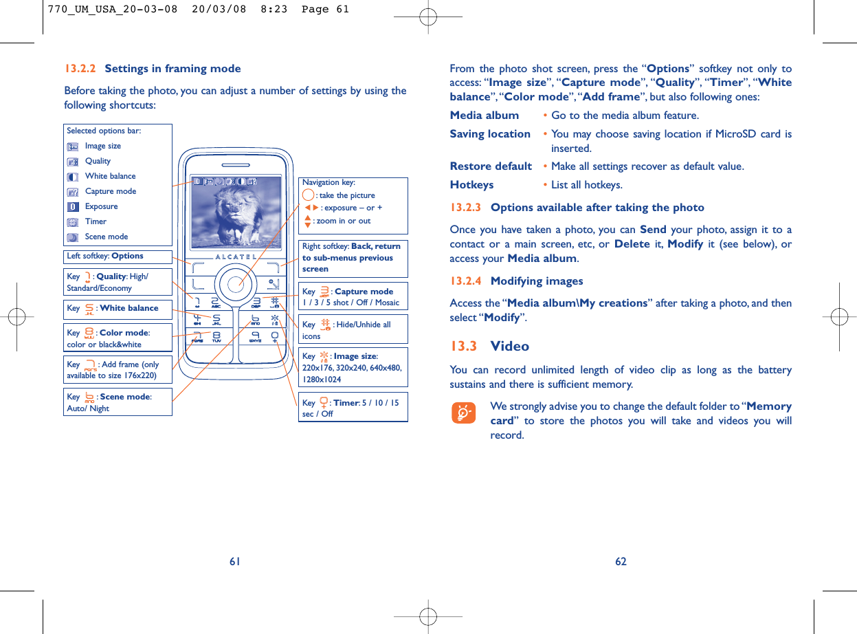 From the photo shot screen, press the “Options” softkey not only toaccess: “Image size”, “Capture mode”, “Quality”, “Timer”, “Whitebalance”,“Color mode”, “Add frame”, but also following ones:Media album •Go to the media album feature.Saving location •You may choose saving location if MicroSD card isinserted.Restore default •Make all settings recover as default value.Hotkeys •List all hotkeys.13.2.3 Options available after taking the photoOnce you have taken a photo, you can Send your photo, assign it to acontact or a main screen, etc, or Delete it, Modify it (see below), oraccess your Media album.13.2.4 Modifying imagesAccess the “Media album\My creations” after taking a photo, and thenselect “Modify”.13.3 VideoYou can record unlimited length of video clip as long as the batterysustains and there is sufficient memory.We strongly advise you to change the default folder to “Memorycard” to store the photos you will take and videos you willrecord.6213.2.2 Settings in framing modeBefore taking the photo, you can adjust a number of settings by using thefollowing shortcuts:61Navigation key:: take the picture: exposure – or +: zoom in or outKey : Quality: High/Standard/EconomyKey : White balance Key : Capture mode1 / 3 / 5 shot / Off / MosaicKey : Scene mode:Auto/ NightLeft softkey: OptionsKey : Hide/Unhide allicons Right softkey: Back, returnto sub-menus previousscreenSelected options bar:Image sizeQualityWhite balanceCapture modeExposureTimerScene modeKey : Color mode:color or black&amp;whiteKey : Image size:220x176, 320x240, 640x480,1280x1024Key : Timer: 5 / 10 / 15sec / OffKey  : Add frame (onlyavailable to size 176x220)770_UM_USA_20-03-08  20/03/08  8:23  Page 61
