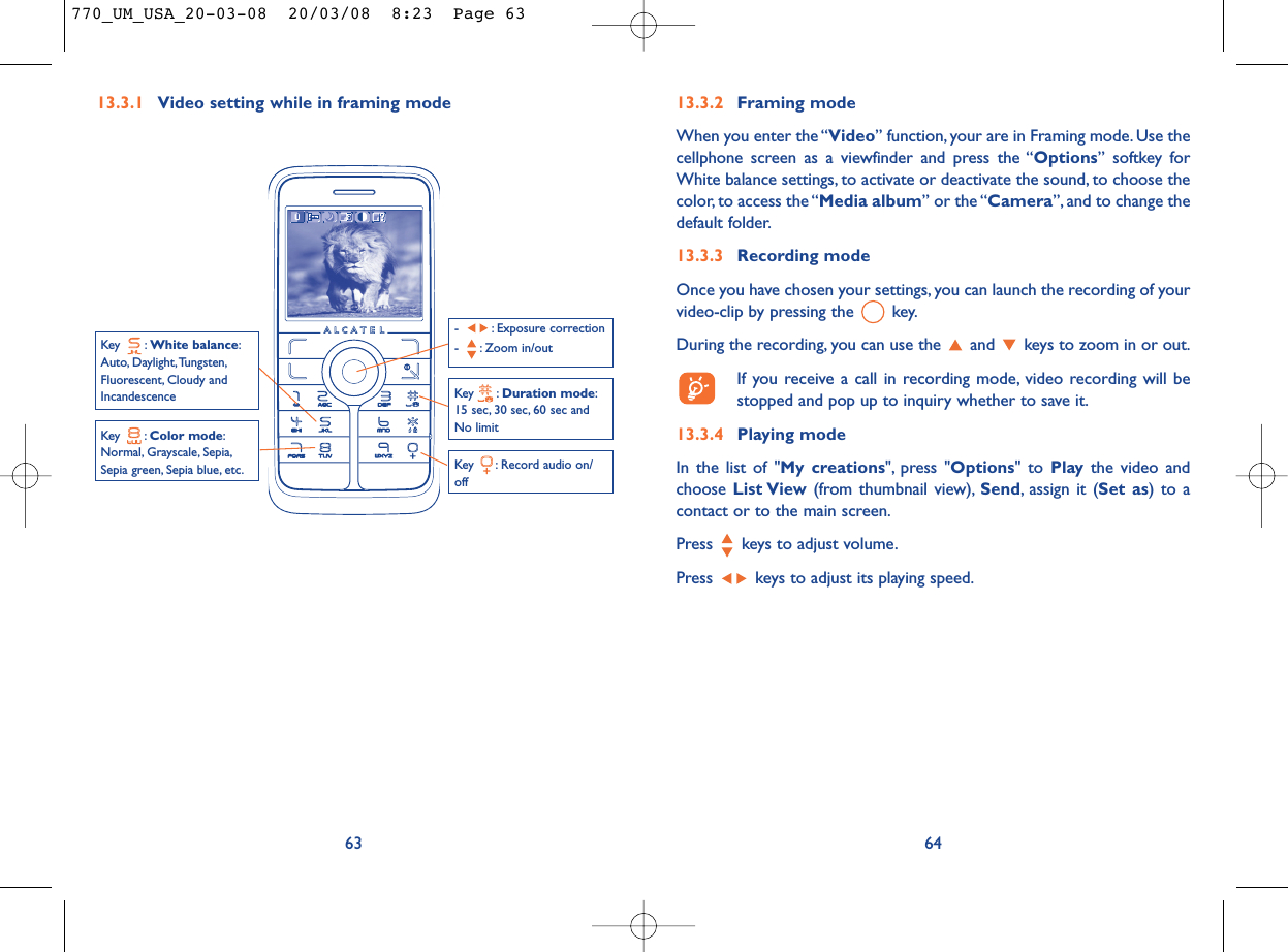 6413.3.2 Framing modeWhen you enter the “Video” function, your are in Framing mode. Use thecellphone screen as a viewfinder and press the “Options” softkey forWhite balance settings, to activate or deactivate the sound, to choose thecolor, to access the “Media album” or the “Camera”, and to change thedefault folder.13.3.3 Recording modeOnce you have chosen your settings, you can launch the recording of yourvideo-clip by pressing the  key.During the recording, you can use the  and  keys to zoom in or out.If you receive a call in recording mode, video recording will bestopped and pop up to inquiry whether to save it.13.3.4 Playing modeIn the list of &quot;My creations&quot;, press &quot;Options&quot; to Play the video andchoose List View (from thumbnail view), Send, assign it (Set as) to acontact or to the main screen.Press  keys to adjust volume.Press  keys to adjust its playing speed.13.3.1 Video setting while in framing mode63Key  : Record audio on/offKey : Color mode:Normal, Grayscale, Sepia,Sepia green, Sepia blue, etc.Key : Duration mode:15 sec, 30 sec, 60 sec andNo limit- : Exposure correction- : Zoom in/outKey : White balance:Auto, Daylight,Tungsten,Fluorescent, Cloudy andIncandescence770_UM_USA_20-03-08  20/03/08  8:23  Page 63