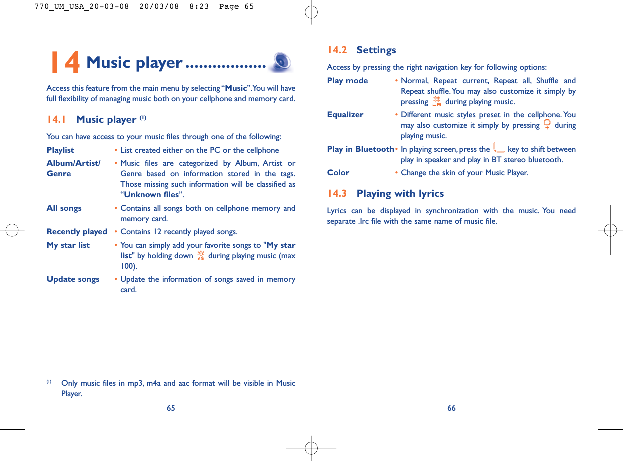 14.2 SettingsAccess by pressing the right navigation key for following options:Play mode •Normal, Repeat current, Repeat all, Shuffle andRepeat shuffle. You may also customize it simply bypressing  during playing music.Equalizer •Different music styles preset in the cellphone. Youmay also customize it simply by pressing  duringplaying music.Play in Bluetooth•In playing screen, press the  key to shift betweenplay in speaker and play in BT stereo bluetooth.Color •Change the skin of your Music Player.14.3 Playing with lyricsLyrics can be displayed in synchronization with the music. You needseparate .Irc file with the same name of music file.6614 Music player ..................Access this feature from the main menu by selecting “Music”.You will havefull flexibility of managing music both on your cellphone and memory card.14.1 Music player (1)You can have access to your music files through one of the following:Playlist •List created either on the PC or the cellphoneAlbum/Artist/ •Music files are categorized by Album, Artist or Genre Genre based on information stored in the tags.Those missing such information will be classified as“Unknown files”.All songs •Contains all songs both on cellphone memory andmemory card.Recently played •Contains 12 recently played songs.My star list •You can simply add your favorite songs to &quot;My starlist&quot; by holding down  during playing music (max100).Update songs •Update the information of songs saved in memorycard.65(1) Only music files in mp3, m4a and aac format will be visible in MusicPlayer.770_UM_USA_20-03-08  20/03/08  8:23  Page 65