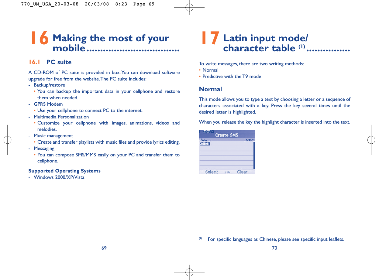 17 Latin input mode/ character table (1) ................To write messages, there are two writing methods:•Normal •Predictive with the T9 modeNormalThis mode allows you to type a text by choosing a letter or a sequence ofcharacters associated with a key. Press the key several times until thedesired letter is highlighted.When you release the key the highlight character is inserted into the text.70(1) For specific languages as Chinese, please see specific input leaflets.16 Making the most of your mobile..................................16.1 PC suiteA CD-ROM of PC suite is provided in box. You can download softwareupgrade for free from the website.The PC suite includes:- Backup/restore•You can backup the important data in your cellphone and restorethem when needed.- GPRS Modem•Use your cellphone to connect PC to the internet.- Multimedia Personalization•Customize your cellphone with images, animations, videos andmelodies.- Music management•Create and transfer playlists with music files and provide lyrics editing.- Messaging•You can compose SMS/MMS easily on your PC and transfer them tocellphone.Supported Operating Systems- Windows 2000/XP/Vista69CCrreeaattee  SSMMSSSSeelleeccttCClleeaarr770_UM_USA_20-03-08  20/03/08  8:23  Page 69