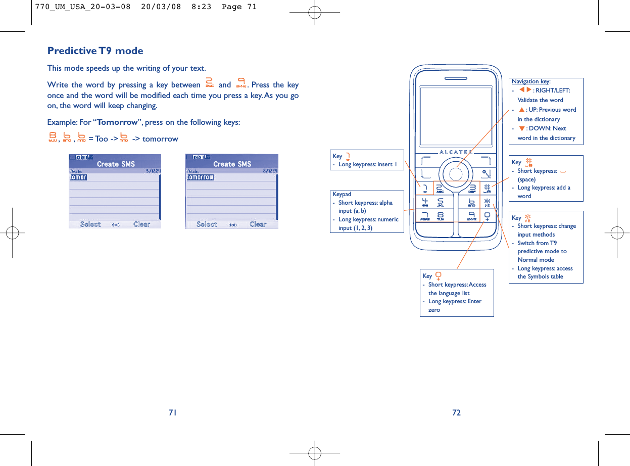 72Key - Long keypress: insert 1Key - Short keypress: Accessthe language list- Long keypress: EnterzeroKey - Short keypress:(space)- Long keypress: add awordNavigation key:- : RIGHT/LEFT:Validate the word- : UP: Previous wordin the dictionary- : DOWN: Nextword in the dictionaryKeypad- Short keypress: alphainput (a, b) - Long keypress: numericinput (1, 2, 3)Key - Short keypress: changeinput methods- Switch from T9predictive mode toNormal mode- Long keypress: accessthe Symbols tablePredictive T9  modeThis mode speeds up the writing of your text.Write the word by pressing a key between  and  . Press the keyonce and the word will be modified each time you press a key. As you goon, the word will keep changing.Example: For “Tomorrow”, press on the following keys:, , = Too  -&gt;  -&gt; tomorrow71CCrreeaattee  SSMMSSSSeelleeccttCClleeaarrCCrreeaattee  SSMMSSSSeelleeccttCClleeaarr770_UM_USA_20-03-08  20/03/08  8:23  Page 71