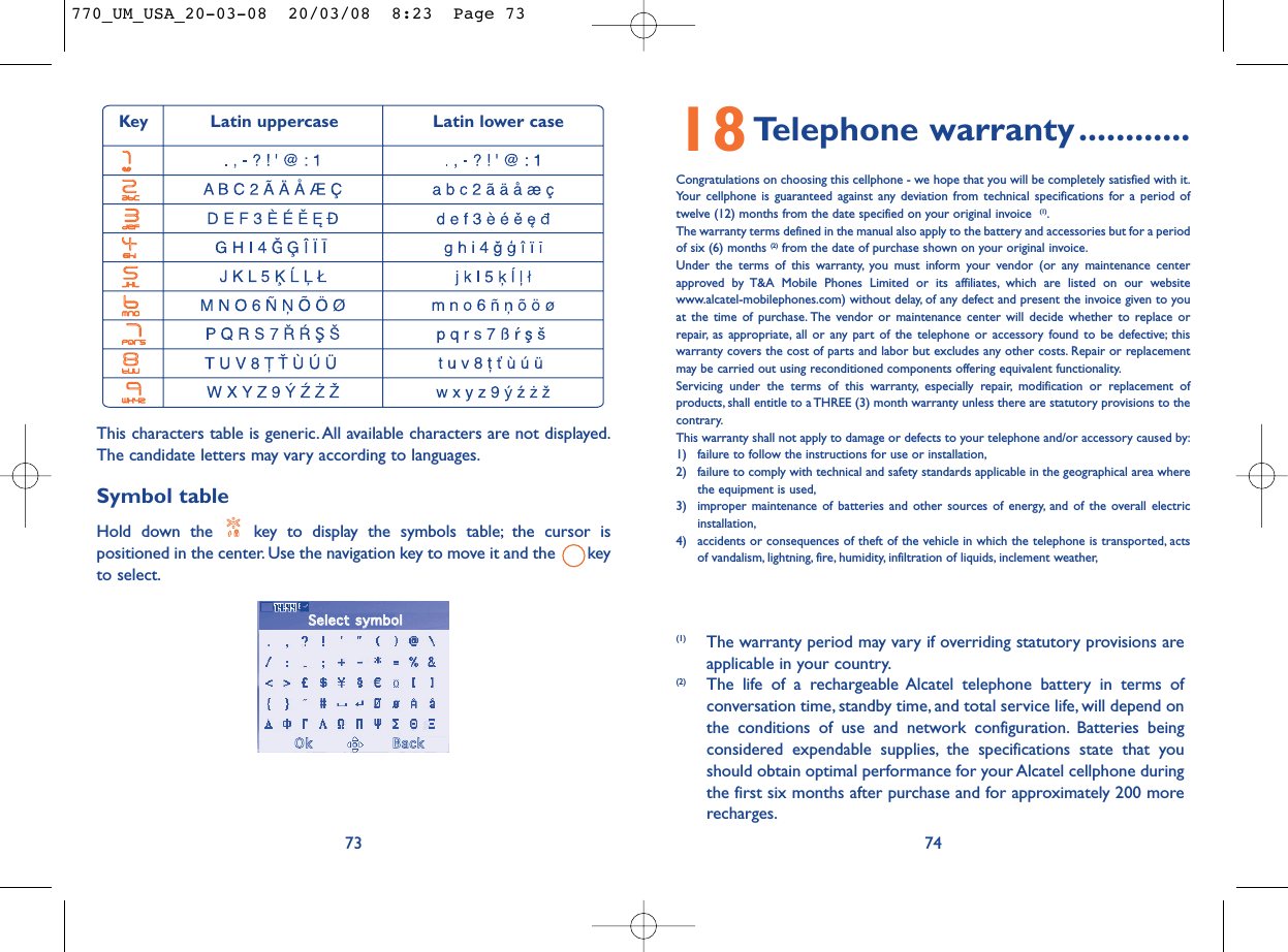 18Telephone warranty............Congratulations on choosing this cellphone - we hope that you will be completely satisfied with it.Your cellphone is guaranteed against any deviation from technical specifications for a period oftwelve (12) months from the date specified on your original invoice  (1).The warranty terms defined in the manual also apply to the battery and accessories but for a periodof six (6) months (2) from the date of purchase shown on your original invoice.Under the terms of this warranty, you must inform your vendor (or any maintenance centerapproved by T&amp;A Mobile Phones Limited or its affiliates, which are listed on our websitewww.alcatel-mobilephones.com) without delay, of any defect and present the invoice given to youat the time of purchase. The vendor or maintenance center will decide whether to replace orrepair, as appropriate, all or any part of the telephone or accessory found to be defective; thiswarranty covers the cost of parts and labor but excludes any other costs. Repair or replacementmay be carried out using reconditioned components offering equivalent functionality.Servicing under the terms of this warranty, especially repair, modification or replacement ofproducts, shall entitle to a THREE (3) month warranty unless there are statutory provisions to thecontrary.This warranty shall not apply to damage or defects to your telephone and/or accessory caused by:1) failure to follow the instructions for use or installation,2) failure to comply with technical and safety standards applicable in the geographical area wherethe equipment is used,3) improper maintenance of batteries and other sources of energy, and of the overall electricinstallation,4) accidents or consequences of theft of the vehicle in which the telephone is transported, actsof vandalism, lightning, fire, humidity, infiltration of liquids, inclement weather,74(1) The warranty period may vary if overriding statutory provisions areapplicable in your country.(2) The life of a rechargeable Alcatel telephone battery in terms ofconversation time, standby time, and total service life, will depend onthe conditions of use and network configuration. Batteries beingconsidered expendable supplies, the specifications state that youshould obtain optimal performance for your Alcatel cellphone duringthe first six months after purchase and for approximately 200 morerecharges.This characters table is generic. All available characters are not displayed.The candidate letters may vary according to languages.Symbol tableHold down the  key to display the symbols table; the cursor ispositioned in the center. Use the navigation key to move it and the  keyto select.73 Key Latin uppercase Latin lower caseSSeelleecctt  ssyymmbboollOOkkBBaacckk770_UM_USA_20-03-08  20/03/08  8:23  Page 73