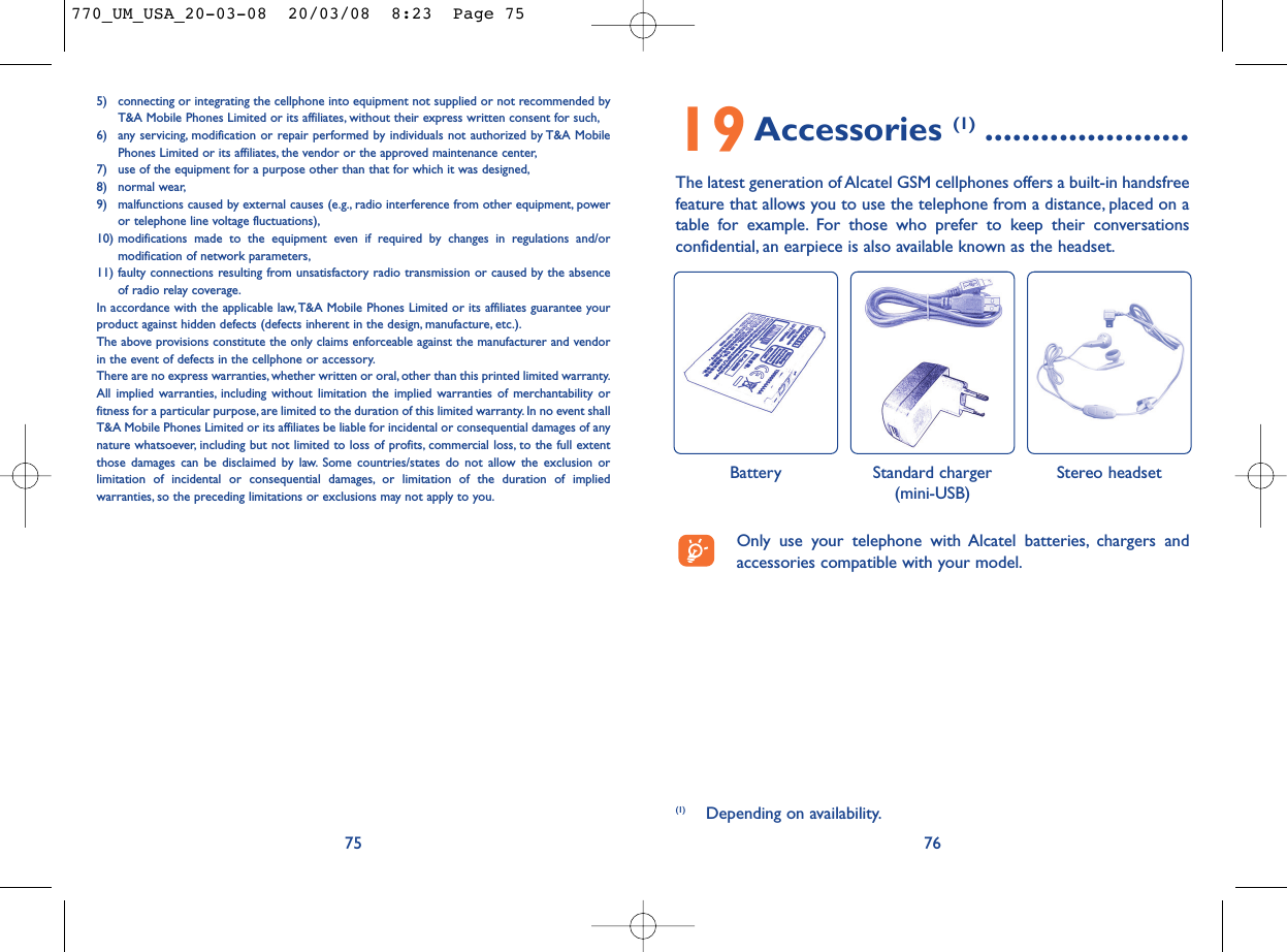 19Accessories (1) ......................The latest generation of Alcatel GSM cellphones offers a built-in handsfreefeature that allows you to use the telephone from a distance, placed on atable for example. For those who prefer to keep their conversationsconfidential, an earpiece is also available known as the headset.76Battery Stereo headset Standard charger(mini-USB)5) connecting or integrating the cellphone into equipment not supplied or not recommended byT&amp;A Mobile Phones Limited or its affiliates, without their express written consent for such,6) any servicing, modification or repair performed by individuals not authorized by T&amp;A MobilePhones Limited or its affiliates, the vendor or the approved maintenance center,7) use of the equipment for a purpose other than that for which it was designed,8) normal wear,9) malfunctions caused by external causes (e.g., radio interference from other equipment, poweror telephone line voltage fluctuations),10) modifications made to the equipment even if required by changes in regulations and/ormodification of network parameters,11) faulty connections resulting from unsatisfactory radio transmission or caused by the absenceof radio relay coverage.In accordance with the applicable law,T&amp;A Mobile Phones Limited or its affiliates guarantee yourproduct against hidden defects (defects inherent in the design, manufacture, etc.).The above provisions constitute the only claims enforceable against the manufacturer and vendorin the event of defects in the cellphone or accessory.There are no express warranties, whether written or oral, other than this printed limited warranty.All implied warranties, including without limitation the implied warranties of merchantability orfitness for a particular purpose, are limited to the duration of this limited warranty. In no event shallT&amp;A Mobile Phones Limited or its affiliates be liable for incidental or consequential damages of anynature whatsoever, including but not limited to loss of profits, commercial loss, to the full extentthose damages can be disclaimed by law. Some countries/states do not allow the exclusion orlimitation of incidental or consequential damages, or limitation of the duration of impliedwarranties, so the preceding limitations or exclusions may not apply to you.75(1) Depending on availability.Only use your telephone with Alcatel batteries, chargers andaccessories compatible with your model.770_UM_USA_20-03-08  20/03/08  8:23  Page 75