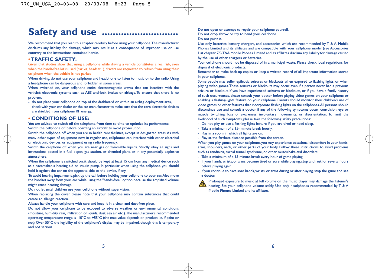 Do not open or attempt to repair your cellphone yourself.Do not drop, throw or try to bend your cellphone.Do not paint it.Use only batteries, battery chargers, and accessories which are recommended by T &amp; A MobilePhones Limited and its affiliates and are compatible with your cellphone model (see AccessoriesList chapter 76).T&amp;A Mobile Phones Limited and its affiliates disclaim any liability for damage causedby the use of other chargers or batteries.Your cellphone should not be disposed of in a municipal waste. Please check local regulations fordisposal of electronic products.Remember to make back-up copies or keep a written record of all important information storedin your cellphone.Some people may suffer epileptic seizures or blackouts when exposed to flashing lights, or whenplaying video games.These seizures or blackouts may occur even if a person never had a previousseizure or blackout. If you have experienced seizures or blackouts, or if you have a family historyof such occurrences, please consult your doctor before playing video games on your cellphone orenabling a flashing-lights feature on your cellphone. Parents should monitor their children’s use ofvideo games or other features that incorporate flashing lights on the cellphones.All persons shoulddiscontinue use and consult a doctor if any of the following symptoms occur: convulsion, eye ormuscle twitching, loss of awareness, involuntary movements, or disorientation. To limit thelikelihood of such symptoms, please take the following safety precautions:- Do not play or use a flashing-lights feature if you are tired or need sleep.- Take a minimum of a 15- minute break hourly.- Play in a room in which all lights are on.- Play at the farthest distance possible from the screen.When you play games on your cellphone, you may experience occasional discomfort in your hands,arms, shoulders, neck, or other parts of your body. Follow these instructions to avoid problemssuch as tendinitis, carpal tunnel syndrome, or other musculoskeletal disorders:- Take a minimum of a 15 minute-break every hour of game playing.- If your hands, wrists, or arms become tired or sore while playing, stop and rest for several hoursbefore playing again.- If you continue to have sore hands, wrists, or arms during or after playing, stop the game and seea doctor.Prolonged exposure to music at full volume on the music player may damage the listener&apos;shearing. Set your cellphone volume safely. Use only headphones recommended by T &amp; AMobile Phones Limited and its affiliates.6Safety and use ............................We recommend that you read this chapter carefully before using your cellphone.The manufacturerdisclaims any liability for damage, which may result as a consequence of improper use or usecontrary to the instructions contained herein.•TRAFFIC SAFETY:Given that studies show that using a cellphone while driving a vehicle constitutes a real risk, evenwhen the hands-free kit is used (car kit, headset...), drivers are requested to refrain from using theircellphone when the vehicle is not parked.When driving, do not use your cellphone and headphone to listen to music or to the radio. Usinga headphone can be dangerous and forbidden in some areas.When switched on, your cellphone emits electromagnetic waves that can interfere with thevehicle’s electronic systems such as ABS anti-lock brakes or airbags. To ensure that there is noproblem:- do not place your cellphone on top of the dashboard or within an airbag deployment area,- check with your car dealer or the car manufacturer to make sure that the car’s electronic devicesare shielded from cellphone RF energy.•CONDITIONS OF USE:You are advised to switch off the telephone from time to time to optimize its performance.Switch the cellphone off before boarding an aircraft to avoid prosecution.Switch the cellphone off when you are in health care facilities, except in designated areas.As withmany other types of equipment now in regular use, cellphones can interfere with other electricalor electronic devices, or equipment using radio frequency.Switch the cellphone off when you are near gas or flammable liquids. Strictly obey all signs andinstructions posted in a fuel depot, gas station, or chemical plant, or in any potentially explosiveatmosphere.When the cellphone is switched on, it should be kept at least 15 cm from any medical device suchas a pacemaker, a hearing aid or insulin pump. In particular when using the cellphone you shouldhold it against the ear on the opposite side to the device, if any.To avoid hearing impairment, pick up the call before holding your cellphone to your ear.Also movethe handset away from your ear while using the “hands-free” option because the amplified volumemight cause hearing damage.Do not let small children use your cellphone without supervision.When replacing the cover please note that your cellphone may contain substances that couldcreate an allergic reaction.Always handle your cellphone with care and keep it in a clean and dust-free place.Do not allow your cellphone to be exposed to adverse weather or environmental conditions(moisture, humidity, rain, infiltration of liquids, dust, sea air, etc.).The manufacturer’s recommendedoperating temperature range is -10°C to +55°C (the max value depends on product i.e. if paint ornot) Over 55°C the legibility of the cellphone’s display may be impaired, though this is temporaryand not serious.5770_UM_USA_20-03-08  20/03/08  8:23  Page 5