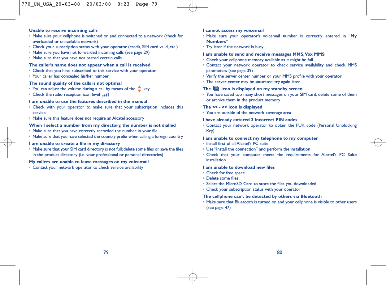 I cannot access my voicemail•Make sure your operator’s voicemail number is correctly entered in “MyNumbers”•Try later if the network is busyI am unable to send and receive messages MMS,Vox MMS•Check your cellphone memory available as it might be full•Contact your network operator to check service availability and check MMSparameters (see page 39)•Verify the server center number or your MMS profile with your operator•The server center may be saturated; try again laterThe  icon is displayed on my standby screen•You have saved too many short messages on your SIM card; delete some of themor archive them in the product memoryThe &lt;&lt; - &gt;&gt; icon is displayed•You are outside of the network coverage areaI have already entered 3 incorrect PIN codes•Contact your network operator to obtain the PUK code (Personal UnblockingKey)I am unable to connect my telephone to my computer•Install first of all Alcatel’s PC suite•Use “Install the connection” and perform the installation•Check that your computer meets the requirements for Alcatel’s PC SuiteinstallationI am unable to download new files•Check for free space•Delete some files•Select the MicroSD Card to store the files you downloaded•Check your subscription status with your operatorThe cellphone can’t be detected by others via Bluetooth•Make sure that Bluetooth is turned on and your cellphone is visible to other users(see page 47) 80Unable to receive incoming calls•Make sure your cellphone is switched on and connected to a network (check foroverloaded or unavailable network)•Check your subscription status with your operator (credit, SIM card valid, etc.)•Make sure you have not forwarded incoming calls (see page 29)•Make sure that you have not barred certain callsThe caller’s name does not appear when a call is received•Check that you have subscribed to this service with your operator•Your caller has concealed his/her numberThe sound quality of the calls is not optimal•You can adjust the volume during a call by means of the  key•Check the radio reception icon level I am unable to use the features described in the manual•Check with your operator to make sure that your subscription includes thisservice•Make sure this feature does not require an Alcatel accessoryWhen I select a number from my directory, the number is not dialled•Make sure that you have correctly recorded the number in your file•Make sure that you have selected the country prefix when calling a foreign countryI am unable to create a file in my directory•Make sure that your SIM card directory is not full; delete some files or save the filesin the product directory (i.e. your professional or personal directories)My callers are unable to leave messages on my voicemail•Contact your network operator to check service availability79770_UM_USA_20-03-08  20/03/08  8:23  Page 79