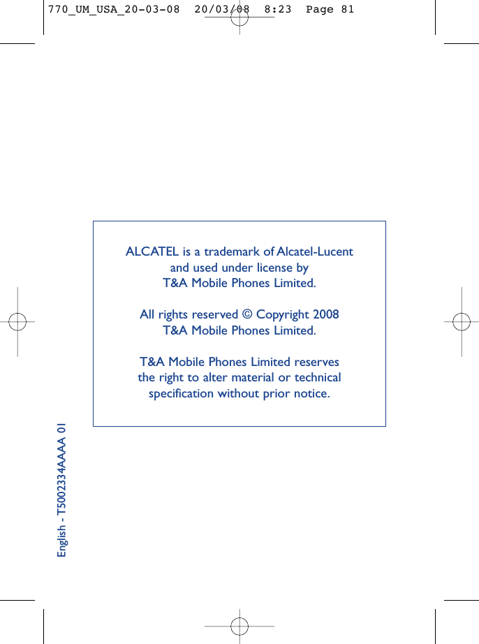 ALCATEL is a trademark of Alcatel-Lucent and used under license by T&amp;A Mobile Phones Limited.All rights reserved © Copyright 2008 T&amp;A Mobile Phones Limited.T&amp;A Mobile Phones Limited reserves the right to alter material or technical specification without prior notice.English - T5002334AAAA 01770_UM_USA_20-03-08  20/03/08  8:23  Page 81