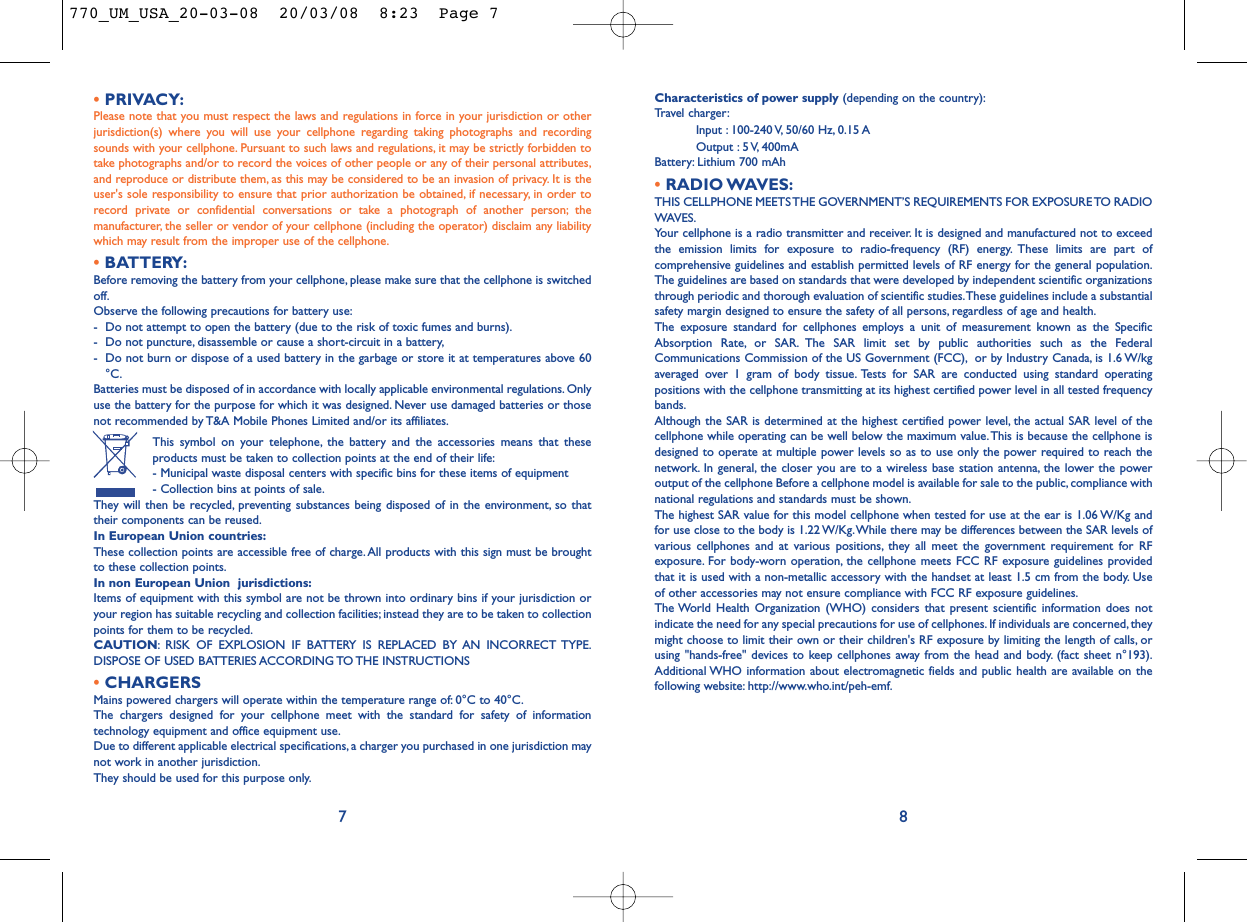Characteristics of power supply (depending on the country):Travel charger:Input : 100-240 V, 50/60 Hz, 0.15 AOutput : 5 V, 400mA Battery: Lithium 700 mAh•RADIO WAVES:THIS CELLPHONE MEETS THE GOVERNMENT’S REQUIREMENTS FOR EXPOSURE TO RADIOWAVES.Your cellphone is a radio transmitter and receiver. It is designed and manufactured not to exceedthe emission limits for exposure to radio-frequency (RF) energy. These limits are part ofcomprehensive guidelines and establish permitted levels of RF energy for the general population.The guidelines are based on standards that were developed by independent scientific organizationsthrough periodic and thorough evaluation of scientific studies.These guidelines include a substantialsafety margin designed to ensure the safety of all persons, regardless of age and health.The exposure standard for cellphones employs a unit of measurement known as the SpecificAbsorption Rate, or SAR. The SAR limit set by public authorities such as the FederalCommunications Commission of the US Government (FCC), or by Industry Canada, is 1.6 W/kgaveraged over 1 gram of body tissue. Tests for SAR are conducted using standard operatingpositions with the cellphone transmitting at its highest certified power level in all tested frequencybands.Although the SAR is determined at the highest certified power level, the actual SAR level of thecellphone while operating can be well below the maximum value.This is because the cellphone isdesigned to operate at multiple power levels so as to use only the power required to reach thenetwork. In general, the closer you are to a wireless base station antenna, the lower the poweroutput of the cellphone Before a cellphone model is available for sale to the public, compliance withnational regulations and standards must be shown.The highest SAR value for this model cellphone when tested for use at the ear is 1.06 W/Kg andfor use close to the body is 1.22 W/Kg.While there may be differences between the SAR levels ofvarious cellphones and at various positions, they all meet the government requirement for RFexposure. For body-worn operation, the cellphone meets FCC RF exposure guidelines providedthat it is used with a non-metallic accessory with the handset at least 1.5 cm from the body. Useof other accessories may not ensure compliance with FCC RF exposure guidelines.The World Health Organization (WHO) considers that present scientific information does notindicate the need for any special precautions for use of cellphones. If individuals are concerned, theymight choose to limit their own or their children&apos;s RF exposure by limiting the length of calls, orusing &quot;hands-free&quot; devices to keep cellphones away from the head and body. (fact sheet n°193).Additional WHO information about electromagnetic fields and public health are available on thefollowing website: http://www.who.int/peh-emf.8•PRIVACY:Please note that you must respect the laws and regulations in force in your jurisdiction or otherjurisdiction(s) where you will use your cellphone regarding taking photographs and recordingsounds with your cellphone. Pursuant to such laws and regulations, it may be strictly forbidden totake photographs and/or to record the voices of other people or any of their personal attributes,and reproduce or distribute them, as this may be considered to be an invasion of privacy. It is theuser&apos;s sole responsibility to ensure that prior authorization be obtained, if necessary, in order torecord private or confidential conversations or take a photograph of another person; themanufacturer, the seller or vendor of your cellphone (including the operator) disclaim any liabilitywhich may result from the improper use of the cellphone.•BATTERY:Before removing the battery from your cellphone, please make sure that the cellphone is switchedoff.Observe the following precautions for battery use:- Do not attempt to open the battery (due to the risk of toxic fumes and burns).- Do not puncture, disassemble or cause a short-circuit in a battery,- Do not burn or dispose of a used battery in the garbage or store it at temperatures above 60°C.Batteries must be disposed of in accordance with locally applicable environmental regulations. Onlyuse the battery for the purpose for which it was designed. Never use damaged batteries or thosenot recommended by T&amp;A Mobile Phones Limited and/or its affiliates.This symbol on your telephone, the battery and the accessories means that theseproducts must be taken to collection points at the end of their life:- Municipal waste disposal centers with specific bins for these items of equipment- Collection bins at points of sale.They will then be recycled, preventing substances being disposed of in the environment, so thattheir components can be reused.In European Union countries:These collection points are accessible free of charge.All products with this sign must be broughtto these collection points.In non European Union  jurisdictions:Items of equipment with this symbol are not be thrown into ordinary bins if your jurisdiction oryour region has suitable recycling and collection facilities; instead they are to be taken to collectionpoints for them to be recycled.CAUTION: RISK OF EXPLOSION IF BATTERY IS REPLACED BY AN INCORRECT TYPE.DISPOSE OF USED BATTERIES ACCORDING TO THE INSTRUCTIONS•CHARGERSMains powered chargers will operate within the temperature range of: 0°C to 40°C.The chargers designed for your cellphone meet with the standard for safety of informationtechnology equipment and office equipment use.Due to different applicable electrical specifications, a charger you purchased in one jurisdiction maynot work in another jurisdiction.They should be used for this purpose only.7770_UM_USA_20-03-08  20/03/08  8:23  Page 7
